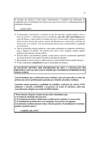 92
A remoção das próteses a noite reduz, drasticamente, a incidência de inflamação. Se
combinada com a estimulação dos tecidos com uma escova macia, a inflamação pode ser
totalmente eliminada.
LOVE (1967)
• É importante conscientizar o paciente de que há uma fina camada líquida, entre a
base da prótese e a fibromucosa de revestimento, que não sofre auto-limpeza pela
ação da língua, e onde podem se instalar bactérias. Assim sendo, a limpeza freqüente,
tanto da face interna da prótese, quanto da fibromucosa, removendo a película de
mucina que aí se instala, é um dos principais fatores para a longevidade e qualidade
do tratamento.
• Não se aconselha soluções químicas, como água oxigenada ou compostos amoniacais,
para a higiene da prótese. Na maioria dos casos, essas soluções contém agentes
químicos que atacam a resina acrílica.
• Escovas duras e pó dentifrício, podem, a curto prazo, remover o polimento superficial
da resina da base ou dos dentes, devido ao alto grau de abrasão.
• Recomenda-se escova macia e sabão neutro ou creme dental de baixo poder abrasivo.
• É mais importante a freqüência do que a intensidade da limpeza.
O PACIENTE DEVERÁ SER INFORMADO DE QUE A UTILIZAÇÃO DE
PRÓTESE(S) TOTAL(AIS) NÃO O EXIME DE CONTROLES PERIÓDICOS DE
NOSSA PARTE.
Convém lembrar que a reabsorção óssea continua e que será agravada se a base da
prótese não estiver perfeitamente ajustada aos rebordos alveolares residuais.
Controles anuais garantem a qualidade do trabalho: verificação da oclusão, DVO,
adaptação e retenção, estabilidade e prognóstico do tempo de utilização, antes que
essas alterações atinjam um estado de difícil solução.
"Possivelmente chegará o tempo em que todos entendamos que:
1. O estado de edentado não tem cura.
2. O tratamento protético voltado para a saúde geral e psíquica é a nossa meta.
3. O atendimento protético deve ser consistente, recorrente e em algumas
circunstâncias contínuo durante toda a vida do paciente. O atendimento só termina
quando o paciente morre".
LARKIN, J.D. (1971)
 
