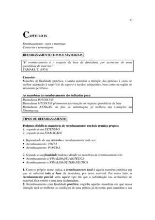 93
Reembasamento - tipos e materiais
Consertos e remontagem
"O reembasamento é o reajuste da base da dentadura, por acréscimo de nova
quantidade de material."
TAMAKI, T. (1974)
Conceito:
Manobra de finalidade protética, visando aumentar a retenção das próteses à custa de
melhor adaptação à superfície de suporte e tecidos subjacentes, bem como na região de
selamento periférico.
As manobras de reembasamento são indicadas para:
Dentaduras IMEDIATAS
Dentaduras MEDIATAS p/ aumento da retenção ou reajustes periódicos da base
Dentaduras ANTIGAS, em fase de substituição, p/ melhora das condições da
fibromucosa.
Podemos dividir as manobras de reembasamento em dois grandes grupos:
1. segundo a sua EXTENSÃO
2. segundo a sua FINALIDADE
1. Dependendo da sua extensão o reembasamento pode ser:
• Reembasamento- TOTAL
• Reembasamento- PARCIAL
2. Segundo a sua finalidade podemos dividir as manobras de reembasamento em:
• Reembasamento c/ FINALIDADE PROTÉTICA
• Reembasamento c/ FINALIDADE TERAPÊUTICA
1. Como o próprio nome indica, o reembasamento total é aquela manobra protética em
que se substitui toda a base da dentadura, por novo material. Por outro lado, o
reembasamento parcial seria aquele tipo em que a substituição (ou acréscimo) de
material, fica restrito a uma área da dentadura.
2. Reembasamento com finalidade protética, engloba aquelas manobras em que nossa
intenção será de melhorar as condições de uma prótese já existente, para aumentar a sua
CAPÍTULO IX
REEMBASAMENTO TIPOS E MATERIAIS
TIPOS DE REEMBASAMENTO
 