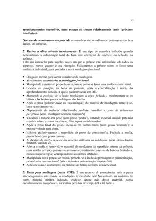 95
reembasamentos sucessivos, num espaço de tempo relativamente curto (próteses
imediatas).
No caso de reembasamento parcial: as manobras são semelhantes, porém restritas à(s)
área(s) de interesse.
2. Resina acrílica ativada termicamente: É um tipo de manobra indicado quando
necessitamos a substituição total da base sem alteração da estética, ou oclusão, da
prótese.
Tem sua indicação para aqueles casos em que a prótese está satisfatória sob todos os
aspectos, menos quanto à sua retenção. Utilizaremos a prótese como se fosse uma
moldeira individual, para proceder a nova moldagem funcional.
• Desgaste interno para conter o material de moldagem.
• Seleciona-se um material de moldagem funcional
• Manipulado o material, preenche-se a prótese como se fosse uma moldeira individual.
• Levada em posição, na boca do paciente, após a centralização e início do
aprofundamento, solicita-se que o paciente oclua em OC.
• Mantendo a posição de oclusão (moldagem à boca fechada), movimentam-se os
lábios e bochechas para a moldagem das bordas.
• Após a presa (polimerização ou vulcanização) do material de moldagem, remove-se,
lava-se e examina-se.
• Dependendo do material selecionado, pode-se remoldar a zona de selamento
periférico. (vide - moldagem funcional, Capítulo V)
• Vazamos o modelo em gesso (com gesso “pedra”), tomando especial cuidado para não
recobrir a face externa da prótese. Não separe molde/modelo.
• Após a presa final do gesso, inclui-se em contra-mufla (com gesso “comum”): a
prótese voltada para cima.
• Isola-se exclusivamente a superfície de gesso da contra-mufla. Fechada a mufla,
preenche-se com gesso comum.
• A abertura da mufla depende do material utilizado na moldagem. (vide - obtenção dos
modelos, Capítulo VI)
• Aberta a mufla e removido o material de moldagem da superfície interna da prótese;
com auxílio de broca para resina remove-se, totalmente, a resina da base da dentadura,
menos naquela região correspondente aos dentes artificiais.
• Manipulada nova porção de resina, procede-se à inclusão prensagem e polimerização,
pela técnica convencional. (vide - Inclusão e polimerização, Capítulo VIII)
• A desinclusão e acabamento da prótese são feitos da forma convencional.
3. Pasta para moldagem (pasta ZOE): É um recurso de emergência, pois a pasta
zincoeugenólica não resiste às condições da cavidade oral. No entanto, na ausência de
outro material melhor indicado, pode-se lançar mão desse material, como
reembasamento terapêutico, por curtos períodos de tempo (24 a 48 horas).
 