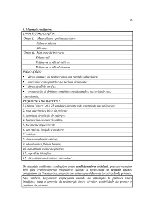 96
4. Materiais resilientes:
TIPOS E COMPOSIÇÃO:
Grupo I: Metacrilatos - polimetacrilatos
Etilmetacrilatos
Siliconas
Grupo II: Mat. base de borracha
Velum vinil
Polímeros acrílico/vinílicos
Polímeros acrílico/siliconas
INDICAÇÕES:
• - áreas sensíveis ou reabsorvidas dos rebordos alveolares;
• - bruxismo: como protetor dos tecidos de suporte;
• - áreas de alívio em Pt.;
• - restauração de defeitos congênitos ou adquiridos, na cavidade oral;
- xerostomia.
REQUISITOS DO MATERIAL:
l. Dureza "shore" 20 a 25 unidades durante todo o tempo de sua utilização;
2. total aderência à base da prótese;
3. completa devolução de esforços;
4. bactericida ou bacteriostático;
5. facilmente higienizavel;
6. cor estável, insípido e inodoro;
7. atóxico;
8. dimensionalmente estável;
9. não absorver fluidos bucais;
10. não alterar a base da prótese;
11. superfície hidrófila;
12. viscosidade moderada e controlável
Os materiais resilientes, conhecidos como condicionadores teciduais, prestam-se muito
bem para reembasamento terapêutico, quando a necessidade de regredir estados
congestivos da fibromucosa, antecede ou caminha paralelamente à confecção de próteses.
São, também, largamente empregados quando da instalação de próteses totais
imediatas, para o controle da reabsorção óssea alveolar, estabilidade da prótese e
conforto do paciente.
 