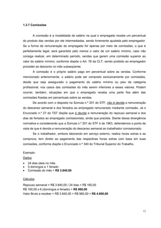 1.3.7 Comissões


        A comissão é a modalidade de salário na qual o empregado recebe um percentual
do produto das vendas por ele intermediadas, sendo livremente ajustada pelo empregador.
Se a forma de remuneração do empregado for apenas por meio de comissões, o que é
perfeitamente legal, será garantido pelo menos o valor de um salário mínimo, caso não
consiga realizar, em determinado período, vendas que gerem uma comissão superior ao
valor do salário mínimo, conforme dispõe o Art. 78 da CLT, sendo proibido ao empregador
proceder ao desconto no mês subseqüente.
        A comissão é o próprio salário pago em percentual sobre as vendas. Conforme
mencionado anteriormente, o salário pode ser composto exclusivamente por comissões,
desde que seja assegurado o pagamento do salário mínimo ou piso da categoria
profissional, nos casos das comissões do mês serem inferiores a esses valores. Podem
ocorrer, também, situações em que o empregado receba uma parte fixa além das
comissões fixadas em percentuais sobre as vendas.
        De acordo com o disposto na Súmula n.º 201 do STF, não é devida a remuneração
do descanso semanal e dos feriados ao empregado remunerado mediante comissão. Já o
Enunciado n.º 27 do TST dispõe que é devida a remuneração do repouso semanal e dos
dias de feriados ao empregado comissionista, ainda que pracista. Diante dessa divergência
normativa e considerando que a Súmula n.º 201 do STF é de 1963, defendemos o ponto de
vista de que é devida a remuneração do descanso semanal ao trabalhador comissionado.
        Se o trabalhador, embora laborando em serviço externo, realiza horas extras e as
comprova, tem direito ao pagamento das respectivas horas extras com base em suas
comissões, conforme dispõe o Enunciado n.º 340 do Tribunal Superior do Trabalho.

Exemplo:
Dados
•   24 dias úteis no mês
•   5 domingos e 1 feriado
•   Comissão do mês = R$ 3.840,00

Cálculos
Repouso semanal = R$ 3.840,00 / 24 dias = R$ 160,00
R$ 160,00 x 6 (domingos e feriado) = R$ 960,00
Valor Bruto a receber = R$ 3.840,00 + R$ 960,00 = R$ 4.800,00




                                                                                       12
 