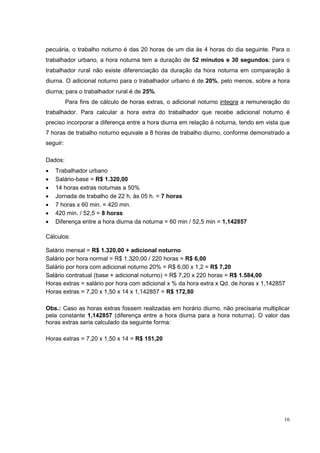 pecuária, o trabalho noturno é das 20 horas de um dia às 4 horas do dia seguinte. Para o
trabalhador urbano, a hora noturna tem a duração de 52 minutos e 30 segundos; para o
trabalhador rural não existe diferenciação da duração da hora noturna em comparação à
diurna. O adicional noturno para o trabalhador urbano é de 20%, pelo menos, sobre a hora
diurna; para o trabalhador rural é de 25%.
          Para fins de cálculo de horas extras, o adicional noturno integra a remuneração do
trabalhador. Para calcular a hora extra do trabalhador que recebe adicional noturno é
preciso incorporar a diferença entre a hora diurna em relação à noturna, tendo em vista que
7 horas de trabalho noturno equivale a 8 horas de trabalho diurno, conforme demonstrado a
seguir:

Dados:
•   Trabalhador urbano
•   Salário-base = R$ 1.320,00
•   14 horas extras noturnas a 50%
•   Jornada de trabalho de 22 h. às 05 h. = 7 horas
•   7 horas x 60 min. = 420 min.
•   420 min. / 52,5 = 8 horas
•   Diferença entre a hora diurna da noturna = 60 min / 52,5 min = 1,142857

Cálculos:

Salário mensal = R$ 1.320,00 + adicional noturno
Salário por hora normal = R$ 1.320,00 / 220 horas = R$ 6,00
Salário por hora com adicional noturno 20% = R$ 6,00 x 1,2 = R$ 7,20
Salário contratual (base + adicional noturno) = R$ 7,20 x 220 horas = R$ 1.584,00
Horas extras = salário por hora com adicional x % da hora extra x Qd. de horas x 1,142857
Horas extras = 7,20 x 1,50 x 14 x 1,142857 = R$ 172,80

Obs.: Caso as horas extras fossem realizadas em horário diurno, não precisaria multiplicar
pela constante 1,142857 (diferença entre a hora diurna para a hora noturna). O valor das
horas extras seria calculado da seguinte forma:

Horas extras = 7,20 x 1,50 x 14 = R$ 151,20




                                                                                          16
 