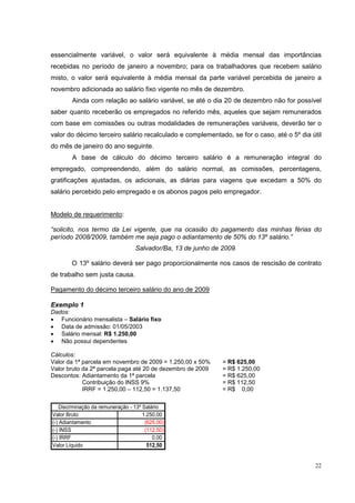 essencialmente variável, o valor será equivalente à média mensal das importâncias
recebidas no período de janeiro a novembro; para os trabalhadores que recebem salário
misto, o valor será equivalente à média mensal da parte variável percebida de janeiro a
novembro adicionada ao salário fixo vigente no mês de dezembro.
        Ainda com relação ao salário variável, se até o dia 20 de dezembro não for possível
saber quanto receberão os empregados no referido mês, aqueles que sejam remunerados
com base em comissões ou outras modalidades de remunerações variáveis, deverão ter o
valor do décimo terceiro salário recalculado e complementado, se for o caso, até o 5º dia útil
do mês de janeiro do ano seguinte.
        A base de cálculo do décimo terceiro salário é a remuneração integral do
empregado, compreendendo, além do salário normal, as comissões, percentagens,
gratificações ajustadas, os adicionais, as diárias para viagens que excedam a 50% do
salário percebido pelo empregado e os abonos pagos pelo empregador.


Modelo de requerimento:

“solicito, nos termo da Lei vigente, que na ocasião do pagamento das minhas férias do
período 2008/2009, também me seja pago o adiantamento de 50% do 13º salário.”
                                   Salvador/Ba, 13 de junho de 2009.

        O 13º salário deverá ser pago proporcionalmente nos casos de rescisão de contrato
de trabalho sem justa causa.

Pagamento do décimo terceiro salário do ano de 2009

Exemplo 1
Dados:
• Funcionário mensalista – Salário fixo
• Data de admissão: 01/05/2003
• Salário mensal: R$ 1.250,00
• Não possui dependentes

Cálculos:
Valor da 1ª parcela em novembro de 2009 = 1.250,00 x 50%       = R$ 625,00
Valor bruto da 2ª parcela paga até 20 de dezembro de 2009      = R$ 1.250,00
Descontos: Adiantamento da 1ª parcela                          = R$ 625,00
            Contribuição do INSS 9%                            = R$ 112,50
            IRRF = 1.250,00 – 112,50 = 1.137,50                = R$ 0,00

    Discrminação da remuneração - 13º Salário
Valor Bruto                           1.250,00
(-) Adiantamento                       (625,00)
(-) INSS                               (112,50)
(-) IRRF                                  0,00
Valor Líquido                           512,50


                                                                                           22
 
