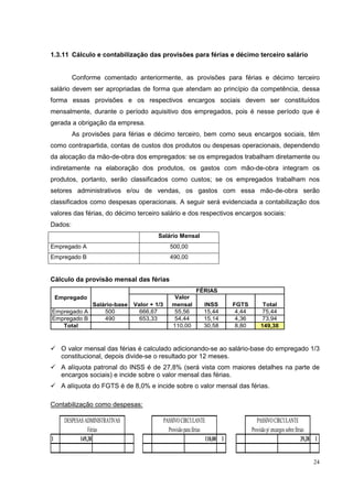 1.3.11 Cálculo e contabilização das provisões para férias e décimo terceiro salário


         Conforme comentado anteriormente, as provisões para férias e décimo terceiro
salário devem ser apropriadas de forma que atendam ao princípio da competência, dessa
forma essas provisões e os respectivos encargos sociais devem ser constituídos
mensalmente, durante o período aquisitivo dos empregados, pois é nesse período que é
gerada a obrigação da empresa.
         As provisões para férias e décimo terceiro, bem como seus encargos sociais, têm
como contrapartida, contas de custos dos produtos ou despesas operacionais, dependendo
da alocação da mão-de-obra dos empregados: se os empregados trabalham diretamente ou
indiretamente na elaboração dos produtos, os gastos com mão-de-obra integram os
produtos, portanto, serão classificados como custos; se os empregados trabalham nos
setores administrativos e/ou de vendas, os gastos com essa mão-de-obra serão
classificados como despesas operacionais. A seguir será evidenciada a contabilização dos
valores das férias, do décimo terceiro salário e dos respectivos encargos sociais:
Dados:
                                          Salário Mensal
Empregado A                                       500,00
Empregado B                                       490,00


Cálculo da provisão mensal das férias
                                                               FÉRIAS
    Empregado                                       Valor
                  Salário-base   Valor + 1/3       mensal          INSS          FGTS          Total
Empregado A           500          666,67           55,56          15,44          4,44        75,44
Empregado B           490          653,33           54,44          15,14          4,36        73,94
   Total                                           110,00          30,58          8,80        149,38



     O valor mensal das férias é calculado adicionando-se ao salário-base do empregado 1/3
     constitucional, depois divide-se o resultado por 12 meses.
     A alíquota patronal do INSS é de 27,8% (será vista com maiores detalhes na parte de
     encargos sociais) e incide sobre o valor mensal das férias.
     A alíquota do FGTS é de 8,0% e incide sobre o valor mensal das férias.

Contabilização como despesas:

      DESPESAS ADMINISTRATIVAS                 PASSIVO CIRCULANTE                           PASSIVO CIRCULANTE
                 Férias                          Provisão para férias                    Provisão p/ encargos sobre férias
1            149,38                                                   110,00 1                                          39,38 1


                                                                                                                            24
 