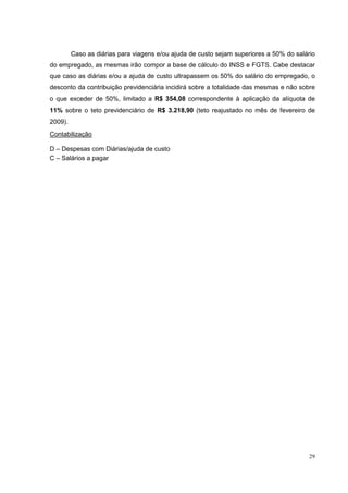 Caso as diárias para viagens e/ou ajuda de custo sejam superiores a 50% do salário
do empregado, as mesmas irão compor a base de cálculo do INSS e FGTS. Cabe destacar
que caso as diárias e/ou a ajuda de custo ultrapassem os 50% do salário do empregado, o
desconto da contribuição previdenciária incidirá sobre a totalidade das mesmas e não sobre
o que exceder de 50%, limitado a R$ 354,08 correspondente à aplicação da alíquota de
11% sobre o teto previdenciário de R$ 3.218,90 (teto reajustado no mês de fevereiro de
2009).
Contabilização

D – Despesas com Diárias/ajuda de custo
C – Salários a pagar




                                                                                         29
 