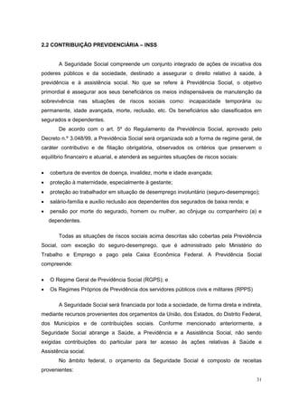 2.2 CONTRIBUIÇÃO PREVIDENCIÁRIA – INSS


       A Seguridade Social compreende um conjunto integrado de ações de iniciativa dos
poderes públicos e da sociedade, destinado a assegurar o direito relativo à saúde, à
previdência e à assistência social. No que se refere à Previdência Social, o objetivo
primordial é assegurar aos seus beneficiários os meios indispensáveis de manutenção da
sobrevivência nas situações de riscos sociais como: incapacidade temporária ou
permanente, idade avançada, morte, reclusão, etc. Os beneficiários são classificados em
segurados e dependentes.
       De acordo com o art. 5º do Regulamento da Previdência Social, aprovado pelo
Decreto n.º 3.048/99, a Previdência Social será organizada sob a forma de regime geral, de
caráter contributivo e de filiação obrigatória, observados os critérios que preservem o
equilíbrio financeiro e atuarial, e atenderá as seguintes situações de riscos sociais:

•   cobertura de eventos de doença, invalidez, morte e idade avançada;
•   proteção à maternidade, especialmente à gestante;
•   proteção ao trabalhador em situação de desemprego involuntário (seguro-desemprego);
•   salário-família e auxílio reclusão aos dependentes dos segurados de baixa renda; e
•   pensão por morte do segurado, homem ou mulher, ao cônjuge ou companheiro (a) e
    dependentes.

       Todas as situações de riscos sociais acima descritas são cobertas pela Previdência
Social, com exceção do seguro-desemprego, que é administrado pelo Ministério do
Trabalho e Emprego e pago pela Caixa Econômica Federal. A Previdência Social
compreende:

•   O Regime Geral de Previdência Social (RGPS); e
•   Os Regimes Próprios de Previdência dos servidores públicos civis e militares (RPPS)

       A Seguridade Social será financiada por toda a sociedade, de forma direta e indireta,
mediante recursos provenientes dos orçamentos da União, dos Estados, do Distrito Federal,
dos Municípios e de contribuições sociais. Conforme mencionado anteriormente, a
Seguridade Social abrange a Saúde, a Previdência e a Assistência Social, não sendo
exigidas contribuições do particular para ter acesso às ações relativas à Saúde e
Assistência social.
       No âmbito federal, o orçamento da Seguridade Social é composto de receitas
provenientes:
                                                                                          31
 
