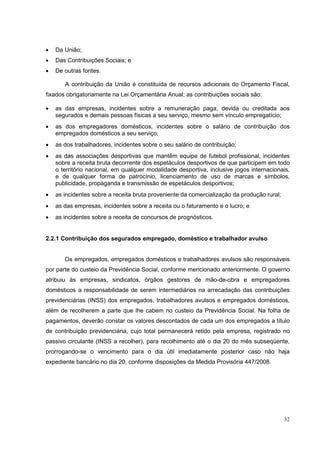 •   Da União;
•   Das Contribuições Sociais; e
•   De outras fontes.

       A contribuição da União é constituída de recursos adicionais do Orçamento Fiscal,
fixados obrigatoriamente na Lei Orçamentária Anual; as contribuições sociais são:

•   as das empresas, incidentes sobre a remuneração paga, devida ou creditada aos
    segurados e demais pessoas físicas a seu serviço, mesmo sem vínculo empregatício;
•   as dos empregadores domésticos, incidentes sobre o salário de contribuição dos
    empregados domésticos a seu serviço;
•   as dos trabalhadores, incidentes sobre o seu salário de contribuição;
•   as das associações desportivas que mantêm equipe de futebol profissional, incidentes
    sobre a receita bruta decorrente dos espetáculos desportivos de que participem em todo
    o território nacional, em qualquer modalidade desportiva, inclusive jogos internacionais,
    e de qualquer forma de patrocínio, licenciamento de uso de marcas e símbolos,
    publicidade, propaganda e transmissão de espetáculos desportivos;
•   as incidentes sobre a receita bruta proveniente da comercialização da produção rural;
•   as das empresas, incidentes sobre a receita ou o faturamento e o lucro; e
•   as incidentes sobre a receita de concursos de prognósticos.


2.2.1 Contribuição dos segurados empregado, doméstico e trabalhador avulso


       Os empregados, empregados domésticos e trabalhadores avulsos são responsáveis
por parte do custeio da Previdência Social, conforme mencionado anteriormente. O governo
atribuiu às empresas, sindicatos, órgãos gestores de mão-de-obra e empregadores
domésticos a responsabilidade de serem intermediários na arrecadação das contribuições
previdenciárias (INSS) dos empregados, trabalhadores avulsos e empregados domésticos,
além de recolherem a parte que lhe cabem no custeio da Previdência Social. Na folha de
pagamentos, deverão constar os valores descontados de cada um dos empregados a título
de contribuição previdenciária, cujo total permanecerá retido pela empresa, registrado no
passivo circulante (INSS a recolher), para recolhimento até o dia 20 do mês subseqüente,
prorrogando-se o vencimento para o dia útil imediatamente posterior caso não haja
expediente bancário no dia 20, conforme disposições da Medida Provisória 447/2008.




                                                                                            32
 