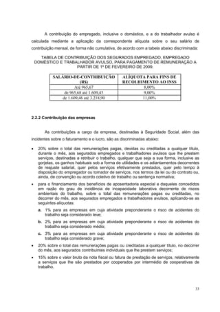 A contribuição do empregado, inclusive o doméstico, e a do trabalhador avulso é
calculada mediante a aplicação da correspondente alíquota sobre o seu salário de
contribuição mensal, de forma não cumulativa, de acordo com a tabela abaixo discriminada:

      TABELA DE CONTRIBUIÇÃO DOS SEGURADOS EMPREGADO, EMPREGADO
    DOMÉSTICO E TRABALHADOR AVULSO, PARA PAGAMENTO DE REMUNERAÇÃO A
                     PARTIR DE 1º DE FEVEREIRO DE 2009.

             SALÁRIO-DE-CONTRIBUIÇÃO               ALÍQUOTA PARA FINS DE
                           (R$)                    RECOLHIMENTO AO INSS
                        Até 965,67                        8,00%
                  de 965,68 até 1.609,45                  9,00%
                 de 1.609,46 até 3.218,90                 11,00%



2.2.2 Contribuição das empresas


        As contribuições a cargo da empresa, destinadas à Seguridade Social, além das
incidentes sobre o faturamento e o lucro, são as discriminadas abaixo:

•    20% sobre o total das remunerações pagas, devidas ou creditadas a qualquer título,
     durante o mês, aos segurados empregados e trabalhadores avulsos que lhe prestem
     serviços, destinadas a retribuir o trabalho, qualquer que seja a sua forma, inclusive as
     gorjetas, os ganhos habituais sob a forma de utilidades e os adiantamentos decorrentes
     de reajuste salarial, quer pelos serviços efetivamente prestados, quer pelo tempo à
     disposição do empregador ou tomador de serviços, nos termos da lei ou do contrato ou,
     ainda, de convenção ou acordo coletivo de trabalho ou sentença normativa;
•    para o financiamento dos benefícios de aposentadoria especial e daqueles concedidos
     em razão do grau de incidência de incapacidade laborativa decorrente de riscos
     ambientais do trabalho, sobre o total das remunerações pagas ou creditadas, no
     decorrer do mês, aos segurados empregados e trabalhadores avulsos, aplicando-se as
     seguintes alíquotas:
     a. 1% para as empresas em cuja atividade preponderante o risco de acidentes do
        trabalho seja considerado leve;
     b. 2% para as empresas em cuja atividade preponderante o risco de acidentes do
        trabalho seja considerado médio;
     c. 3% para as empresas em cuja atividade preponderante o risco de acidentes do
        trabalho seja considerado grave;
•    20% sobre o total das remunerações pagas ou creditadas a qualquer título, no decorrer
     do mês, aos segurados contribuintes individuais que lhe prestem serviços;
•    15% sobre o valor bruto da nota fiscal ou fatura de prestação de serviços, relativamente
     a serviços que lhe são prestados por cooperados por intermédio de cooperativas de
     trabalho.




                                                                                          33
 