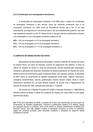 2.2.3 Contribuição dos empregadores domésticos



       A contribuição do empregador doméstico é de 12% sobre o salário de contribuição
do empregado doméstico a seu serviço. Deve ser recolhida juntamente com a do
empregado doméstico, em GPS (Guia da Previdência Social) até o dia 15 do mês
subseqüente, prorrogando-se o vencimento para o dia útil imediatamente posterior caso não
haja expediente bancário no dia 15. Dessa forma, a alíquota total de recolhimento, incluindo
a do empregador e a do empregado doméstico, poderá ser de:

20% - 12% do empregador e 8 % do empregado doméstico;
21% - 12% do empregador e 9 % do empregado doméstico;
23% - 12% do empregador e 11 % do empregado doméstico; e




2.3 IMPOSTO DE RENDA RETIDO NA FONTE


       Dependendo da faixa salarial do empregado, haverá a retenção do imposto de renda
da pessoa física, por parte da empresa, quando do pagamento dos salários. A base de
cálculo do imposto de renda é o total da remuneração mensal recebida pelo empregado,
mediante a aplicação das alíquotas constantes da tabela progressiva do imposto de renda,
aplicável sobre os rendimentos pagos a pessoas físicas, por pessoas jurídicas. A tributação
do IRPF sobre os rendimentos do trabalho assalariado incide sobre: salários, honorários,
vantagens extraordinárias, abonos, gratificações, décimo terceiro salário, férias e outros
rendimentos admitidos em Lei pela Receita Federal, de acordo com o Regulamento do
Imposto de Renda de 1999, instituído pelo Decreto n.º 3.000/99.

       De acordo com a Medida Provisória 451/2008 e Instrução Normativa n.º 896/2008 da
Receita Federal do Brasil, a tabela de incidência do imposto de renda 2009 é a que segue
discriminada abaixo:



Art. 1º No ano-calendário de 2009, o imposto de renda a ser descontado na fonte sobre os
rendimentos do trabalho assalariado, inclusive a gratificação natalina (13º salário), pagos
por pessoas físicas ou jurídicas, bem como sobre os demais rendimentos recebidos por
pessoas físicas, que não estejam sujeitos à tributação exclusiva na fonte ou definitiva,
pagos por pessoas jurídicas, será calculado mediante a utilização da seguinte tabela
progressiva mensal:




                                                                                         35
 