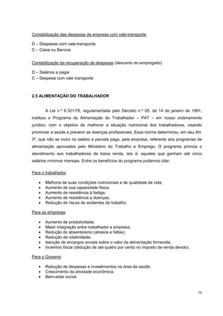 Contabilização das despesas da empresa com vale-transporte

D – Despesas com vale-transporte
C – Caixa ou Bancos


Contabilização da recuperação de despesas (desconto do empregado)

D – Salários a pagar
C – Despesa com vale transporte



2.5 ALIMENTAÇÃO DO TRABALHADOR


       A Lei n.º 6.321/76, regulamentada pelo Decreto n.º 05, de 14 de janeiro de 1991,
instituiu o Programa de Alimentação do Trabalhador – PAT – em nosso ordenamento
jurídico, com o objetivo de melhorar a situação nutricional dos trabalhadores, visando
promover a saúde e prevenir as doenças profissionais. Essa norma determinou, em seu Art.
3º, que não se inclui no salário a parcela paga, pela empresa, referente aos programas de
alimentação aprovados pelo Ministério do Trabalho e Emprego. O programa prioriza o
atendimento aos trabalhadores de baixa renda, isto é, aqueles que ganham até cinco
salários mínimos mensais. Entre os benefícios do programa podemos citar:

Para o trabalhador

   •   Melhoria de suas condições nutricionais e de qualidade de vida;
   •   Aumento de sua capacidade física;
   •   Aumento de resistência à fadiga;
   •   Aumento de resistência a doenças;
   •   Redução de riscos de acidentes de trabalho.

Para as empresas

   •   Aumento de produtividade;
   •   Maior integração entre trabalhador e empresa;
   •   Redução do absenteísmo (atrasos e faltas);
   •   Redução da rotatividade;
   •   Isenção de encargos sociais sobre o valor da alimentação fornecida;
   •   Incentivo fiscal (dedução de até quatro por cento no imposto de renda devido).

Para o Governo

   •   Redução de despesas e investimentos na área da saúde;
   •   Crescimento da atividade econômica;
   •   Bem-estar social.


                                                                                        38
 