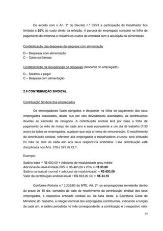 De acordo com o Art. 2º do Decreto n.º 05/91 a participação do trabalhador fica
limitada a 20% do custo direto da refeição. A parcela do empregado constará na folha de
pagamento da empresa e reduzirá os custos da empresa com a aquisição da alimentação.


Contabilização das despesas da empresa com alimentação

D – Despesas com alimentação
C – Caixa ou Bancos


Contabilização da recuperação de despesas (desconto do empregado)

D – Salários a pagar
C – Despesa com alimentação



2.6 CONTRIBUIÇÃO SINDICAL


Contribuição Sindical dos empregados

       Os empregadores ficam obrigados e descontar na folha de pagamento dos seus
empregados associados, desde que por eles devidamente autorizados, as contribuições
devidas ao sindicato da categoria. A contribuição sindical terá por base a folha de
pagamento do mês de março de cada ano e será equivalente a um dia de trabalho (1/30
avos) de todos os empregados, qualquer que seja a forma de remuneração. O recolhimento
da contribuição sindical, referente aos empregados e trabalhadores avulsos, será efetuado
no mês de abril de cada ano aos seus respectivos sindicatos. Essa contribuição está
disciplinada nos Arts. 578 e 579 da CLT.

Exemplo:

Salário-base = R$ 600,00 + Adicional de insalubridade grau médio
Adicional de insalubridade 20% = R$ 465,00 x 20% = R$ 93,00
Salário contratual (normal + adicional de insalubridade) = R$ 693,00
Valor da contribuição sindical anual = R$ 693,00 /30 = R$ 23,10


       Conforme Portaria n.º 3.233/83 do MTE, Art. 2º, os empregadores remeterão dentro
do prazo de 15 dia, contados da data do recolhimento da contribuição sindical dos seus
empregados, à respectiva entidade sindical ou, na falta desta, à Secretaria Geral do
Ministério do Trabalho, a relação nominal dos empregados contribuintes, indicando a função
de cada um, o salário percebido no mês correspondente, a contribuição e o respectivo valor

                                                                                        39
 
