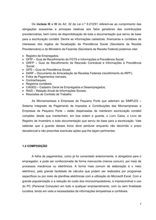 Os incisos III e IV do Art. 32 da Lei n.º 8.212/91 referem-se ao cumprimento das
obrigações acessórias e principais relativas aos fatos geradores das contribuições
previdenciárias, bem como da disponibilização de toda a documentação que serviu de base
para a escrituração contábil. Dentre as informações cadastrais, financeiras e contábeis de
interesses dos órgãos de fiscalização da Previdência Social (Secretaria da Receita
Previdenciária) e do Ministério da Fazenda (Secretaria da Receita Federal) podemos citar:

• Registro de Empregados;
• GFIP – Guia de Recolhimento do FGTS e Informações à Previdência Social;
• GRFP – Guia de Recolhimento da Rescisão Contratual e Informações à Previdência
  Social;
• GPS – Guia da Previdência Social;
• DARF – Documento de Arrecadação de Receitas Federais (recolhimento do IRPF);
• Folha de Pagamentos mensais;
• Contracheques;
• Registros contábeis;
• CAGED – Cadastro Geral de Empregados e Desempregados;
• RAIS – Relação Anual de Informações Sociais;
• Rescisões de Contrato de Trabalho

       As Microempresas e Empresas de Pequeno Porte que aderiram ao SIMPLES –
Sistema Integrado de Pagamento de Impostos e Contribuições das Microempresas e
Empresas de Pequeno Porte – estão dispensadas de manterem escrituração contábil
completa, desde que mantenham, em boa ordem e guarda, o Livro Caixa, o Livro de
Registro de Inventário e toda documentação que serviu de base para a escrituração. Vale
salientar que a guarda desses livros deve perdurar enquanto não decorrido o prazo
decadencial e não prescritas eventuais ações que lhe sejam pertinentes.




1.2 COMPOSIÇÃO


       A folha de pagamentos, como já foi comentado anteriormente, é obrigatória para o
empregador, e pode ser confeccionada de forma manuscrita (menos comum), por meio de
processos mecânicos ou eletrônicos. A forma mais comum de elaboração é o meio
eletrônico, pela grande facilidade de cálculos que podem ser realizados por programas
específicos ou por meio de planilhas eletrônicas com a utilização do Microsoft Excel. Com a
grande popularização e a redução do custo dos microcomputadores, é imprescindível o uso
do PC (Personal Computer) em todo e qualquer empreendimento, com ou sem finalidade
lucrativa, tendo em vista a necessidades de informações tempestivas e confiáveis.



                                                                                            4
 