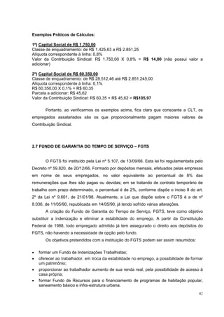 Exemplos Práticos de Cálculos:

1º) Capital Social de R$ 1.750,00
Classe de enquadramento: de R$ 1.425,63 a R$ 2.851,25
Alíquota correspondente à linha: 0,8%
Valor da Contribuição Sindical: R$ 1.750,00 X 0,8% = R$ 14,00 (não possui valor a
adicionar)

2º) Capital Social de R$ 60.350,00
Classe de enquadramento: de R$ 28.512,46 até R$ 2.851.245,00
Alíquota correspondente à linha: 0,1%
R$ 60.350,00 X 0,1% = R$ 60,35
Parcela a adicionar: R$ 45,62
Valor da Contribuição Sindical: R$ 60,35 + R$ 45,62 = R$105,97

       Portanto, ao verificarmos os exemplos acima, fica claro que consoante a CLT, os
empregados assalariados são os que proporcionalmente pagam maiores valores de
Contribuição Sindical.




2.7 FUNDO DE GARANTIA DO TEMPO DE SERVIÇO – FGTS


       O FGTS foi instituído pela Lei nº 5.107, de 13/09/66. Esta lei foi regulamentada pelo
Decreto nº 59.820, de 20/12/66. Formado por depósitos mensais, efetuados pelas empresas
em nome de seus empregados, no valor equivalente ao percentual de 8% das
remunerações que lhes são pagas ou devidas; em se tratando de contrato temporário de
trabalho com prazo determinado, o percentual é de 2%, conforme dispõe o inciso II do art.
2º da Lei nº 9.601, de 21/01/98. Atualmente, a Lei que dispõe sobre o FGTS é a de nº
8.036, de 11/05/90, republicada em 14/05/90, já tendo sofrido várias alterações.
       A criação do Fundo de Garantia do Tempo de Serviço, FGTS, teve como objetivo
substituir a indenização e eliminar a estabilidade do emprego. A partir da Constituição
Federal de 1988, todo empregado admitido já tem assegurado o direito aos depósitos do
FGTS, não havendo a necessidade de opção pelo fundo.
       Os objetivos pretendidos com a instituição do FGTS podem ser assim resumidos:

•   formar um Fundo de Indenizações Trabalhistas;
•   oferecer ao trabalhador, em troca da estabilidade no emprego, a possibilidade de formar
    um patrimônio;
•   proporcionar ao trabalhador aumento de sua renda real, pela possibilidade de acesso à
    casa própria;
•   formar Fundo de Recursos para o financiamento de programas de habitação popular,
    saneamento básico e infra-estrutura urbana.
                                                                                         42
 