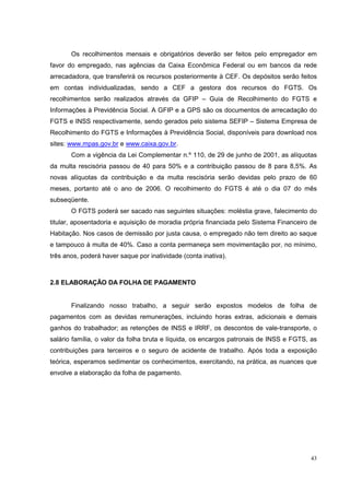 Os recolhimentos mensais e obrigatórios deverão ser feitos pelo empregador em
favor do empregado, nas agências da Caixa Econômica Federal ou em bancos da rede
arrecadadora, que transferirá os recursos posteriormente à CEF. Os depósitos serão feitos
em contas individualizadas, sendo a CEF a gestora dos recursos do FGTS. Os
recolhimentos serão realizados através da GFIP – Guia de Recolhimento do FGTS e
Informações à Previdência Social. A GFIP e a GPS são os documentos de arrecadação do
FGTS e INSS respectivamente, sendo gerados pelo sistema SEFIP – Sistema Empresa de
Recolhimento do FGTS e Informações à Previdência Social, disponíveis para download nos
sites: www.mpas.gov.br e www.caixa.gov.br.
       Com a vigência da Lei Complementar n.º 110, de 29 de junho de 2001, as alíquotas
da multa rescisória passou de 40 para 50% e a contribuição passou de 8 para 8,5%. As
novas alíquotas da contribuição e da multa rescisória serão devidas pelo prazo de 60
meses, portanto até o ano de 2006. O recolhimento do FGTS é até o dia 07 do mês
subseqüente.
       O FGTS poderá ser sacado nas seguintes situações: moléstia grave, falecimento do
titular, aposentadoria e aquisição de moradia própria financiada pelo Sistema Financeiro de
Habitação. Nos casos de demissão por justa causa, o empregado não tem direito ao saque
e tampouco à multa de 40%. Caso a conta permaneça sem movimentação por, no mínimo,
três anos, poderá haver saque por inatividade (conta inativa).



2.8 ELABORAÇÃO DA FOLHA DE PAGAMENTO


       Finalizando nosso trabalho, a seguir serão expostos modelos de folha de
pagamentos com as devidas remunerações, incluindo horas extras, adicionais e demais
ganhos do trabalhador; as retenções de INSS e IRRF, os descontos de vale-transporte, o
salário família, o valor da folha bruta e líquida, os encargos patronais de INSS e FGTS, as
contribuições para terceiros e o seguro de acidente de trabalho. Após toda a exposição
teórica, esperamos sedimentar os conhecimentos, exercitando, na prática, as nuances que
envolve a elaboração da folha de pagamento.




                                                                                        43
 