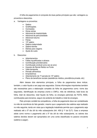 A folha de pagamentos é composta de duas partes principais que são: vantagens ou
proventos e descontos.
a.   Vantagens ou proventos:
           •   Salário
           •   Gratificações
           •   Comissões
           •   Horas extras
           •   Adicional de insalubridade
           •   Adicional de periculosidade
           •   Adicional noturno
           •   Férias
           •   13º salário
           •   Salário-maternidade
           •   Salário-família
           •   Diárias para viagens
           •   Ajuda de custo

b.   Descontos:
           •   Adiantamentos
           •   Faltas injustificadas e atrasos
           •   Contribuição previdenciária
           •   Contribuição sindical (uma vez ao ano)
           •   Imposto de Renda Retido na Fonte
           •   Vale-transporte
           •   Pensão alimentícia
           •   Empréstimos
           •   Adiantamento da 1ª parcela do 13º salário
           •   Plano de benefícios sociais (assistência médica, previdência privada, etc)

       Além desses dois elementos principais, a folha de pagamentos deve indicar,
também, o valor líquido a ser pago aos segurados. Outras informações importantes também
são necessárias para a elaboração completa da folha de pagamentos como: nome dos
segurados, identificação da empresa (nome e CNPJ), mês de referência, total bruto da
folha, total de descontos, total líquido da folha, os encargos patronais de FGTS, INSS,
contribuições para terceiros, seguro de acidente de trabalho e total de encargos.
       Pelo princípio contábil da competência, a folha de pagamento deve ser contabilizada
no mês de ocorrência do fato gerador, mesmo que o pagamento dos salários seja realizado
no mês seguinte, tendo em vista que a legislação trabalhista permite que o pagamento seja
realizado até o 5º dia útil do mês subseqüente (Art. 459 § 1º da CLT). Caso a empresa
adote como norma o pagamento até o 5º dia útil do mês subseqüente, os valores dos
salários devidos devem ser apropriados em uma conta classificada no passivo circulante
(salários a pagar).



                                                                                            5
 