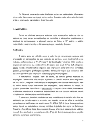Em folhas de pagamentos mais detalhadas, podem ser evidenciadas informações
como: setor da empresa, centros de lucros, centros de custos, valor adicionado distribuído
entre os empregados e prestadores de serviços, etc.




1.3 VANTAGENS


       Dentre as principais vantagens auferidas pelos empregados podemos citar: os
salários, as horas extras, as gratificações, as comissões, o adicional de insalubridade, o
adicional de periculosidade, o adicional noturno, as férias, o 13º salário, o salário-
maternidade, o salário-família, as diárias para viagens e as ajudas de custo.


1.3.1 Salário


       O salário pode ser definido como a parte fixa da remuneração recebida pelo
empregado em contrapartida de sua prestação de serviços, sendo inadmissível a sua
redução, conforme dispõe o Art. 7º inciso VI da Constituição Federal de 1988, exceto se
disposto em convenção ou acordo coletivo. De acordo com o Art. 457 da CLT, integram o
salário não só a importância fixa estipulada pelo empregador, como também as comissões,
gorjetas, percentagens, gratificações ajustadas, diárias para viagens que excedam a 50%
do salário percebido pelo empregado e abonos pagos pelo empregador.
       A remuneração engloba, além do salário, os demais ganhos habituais do
empregado. Dessa forma, remuneração é gênero e o salário é espécie. Ainda segundo o
Art. 457 da CLT, integram a remuneração do empregado, para todos os efeitos legais, além
do salário devido e pago diretamente pelo empregador, como prestação do serviço, as
gorjetas que receber; dessa forma, a remuneração é composta pelos salários, horas extras,
adicional de insalubridade, adicional de periculosidade, adicional noturno, prêmios e demais
complementos salariais pagos com habitualidade.
       O pagamento do salário, qualquer que seja a modalidade de trabalho, não deve ser
estipulado por período superior a um mês, com exceção no que se refere a comissões,
percentagens e gratificações, de acordo com o Art. 459 da CLT. A forma de pagamento do
salário deverá ser estipulada no contrato individual de trabalho bem como na Carteira de
Trabalho e Previdência Social do empregado. Quando a forma de pagamento do salário é
mensal, deve-se efetuá-lo no mais tardar até o 5º dia útil do mês subseqüente ao vencido,
conforme comentado anteriormente.


                                                                                          6
 