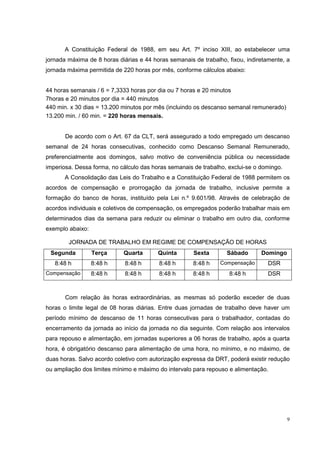 A Constituição Federal de 1988, em seu Art. 7º inciso XIII, ao estabelecer uma
jornada máxima de 8 horas diárias e 44 horas semanais de trabalho, fixou, indiretamente, a
jornada máxima permitida de 220 horas por mês, conforme cálculos abaixo:


44 horas semanais / 6 = 7,3333 horas por dia ou 7 horas e 20 minutos
7horas e 20 minutos por dia = 440 minutos
440 min. x 30 dias = 13.200 minutos por mês (incluindo os descanso semanal remunerado)
13.200 min. / 60 min. = 220 horas mensais.


       De acordo com o Art. 67 da CLT, será assegurado a todo empregado um descanso
semanal de 24 horas consecutivas, conhecido como Descanso Semanal Remunerado,
preferencialmente aos domingos, salvo motivo de conveniência pública ou necessidade
imperiosa. Dessa forma, no cálculo das horas semanais de trabalho, exclui-se o domingo.
       A Consolidação das Leis do Trabalho e a Constituição Federal de 1988 permitem os
acordos de compensação e prorrogação da jornada de trabalho, inclusive permite a
formação do banco de horas, instituído pela Lei n.º 9.601/98. Através de celebração de
acordos individuais e coletivos de compensação, os empregados poderão trabalhar mais em
determinados dias da semana para reduzir ou eliminar o trabalho em outro dia, conforme
exemplo abaixo:

        JORNADA DE TRABALHO EM REGIME DE COMPENSAÇÃO DE HORAS
 Segunda          Terça     Quarta       Quinta       Sexta       Sábado       Domingo
   8:48 h         8:48 h     8:48 h      8:48 h       8:48 h    Compensação      DSR
Compensação       8:48 h     8:48 h      8:48 h       8:48 h       8:48 h        DSR



       Com relação às horas extraordinárias, as mesmas só poderão exceder de duas
horas o limite legal de 08 horas diárias. Entre duas jornadas de trabalho deve haver um
período mínimo de descanso de 11 horas consecutivas para o trabalhador, contadas do
encerramento da jornada ao início da jornada no dia seguinte. Com relação aos intervalos
para repouso e alimentação, em jornadas superiores a 06 horas de trabalho, após a quarta
hora, é obrigatório descanso para alimentação de uma hora, no mínimo, e no máximo, de
duas horas. Salvo acordo coletivo com autorização expressa da DRT, poderá existir redução
ou ampliação dos limites mínimo e máximo do intervalo para repouso e alimentação.




                                                                                          9
 