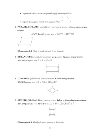 • trap´zio escaleno: lados n˜o paralelos n˜o s˜o congruentes.
          e                     a             a a



    • trap´zio retˆngulo: possui dois angulos retos.
          e       a                   ˆ

2. PARALELOGRAMO: quadril´tero convexo que possui os lados opostos pa-
                         a
  ralelos.
                 ABCD Paralelogramo ⇐⇒ AB//CD e AD//BC




  Observa¸˜o 0.1 Todo o paralelogramo ´ um trap´zio.
         ca                           e        e

      ˆ
3. RETANGULO: quadril´tero convexo que possui 4 ˆngulos congruentes.
                     a                          a
  ABCD Retˆngulo ⇐⇒ A ≡ B ≡ C ≡ D
          a




4. LOSANGO: quadril´tero convexo com os 4 lados congruentes.
                   a
  ABCD Losango ⇐⇒ AB ≡ CD ≡ AD ≡ BC.




5. QUADRADO: Quadril´tero convexo com 4 lados e 4 ˆngulos congruentes.
                    a                             a
  ABCD Quadrado ⇐⇒ AB ≡ CD ≡ AD ≡ BC e A ≡ B ≡ C ≡ D




  Observa¸˜o 0.2 Quadrado ⇐⇒ Losango e Retˆngulo.
         ca                               a

                                       2
 