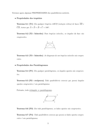 Veremos agora algumas PROPRIEDADES dos quadril´teros not´veis.
                                              a         a

   • Propriedades dos trap´zios
                          e

     Teorema 0.1 (T1) Em qualquer trap´zio ABCD (nota¸˜o c´clica) de bases AB e
                                      e              ca ı
     CD, temos que A + D = B + C = 180o .


     Teorema 0.2 (T2 - Is´sceles) Num trap´zio is´sceles, os ˆngulos da base s˜o
                         o                e      o           a                a
     congruentes.




     Teorema 0.3 (T3 - Is´sceles) As diagonais de um trap´zio is´sceles s˜o congru-
                         o                               e      o        a
     entes.


   • Propriedades dos Paralelogramos

     Teorema 0.4 (P1) Em qualquer paralelogramo, os ˆngulos opostos s˜o congruen-
                                                    a                a
     tes.


     Teorema 0.5 (P2 - rec´
                          ıproca) Todo quadril´terio convexo que possui ˆngulos
                                              a                         a
     opostos congruentes ´ um paralelogramo.
                         e


     Portanto, todo retˆngulo ⇒ paralelogramo.
                       a




     Teorema 0.6 (P3) Em todo paralelogramo, os lados opostos s˜o congruentes.
                                                               a


     Teorema 0.7 (P4) Todo quadril´tero convexo que possui os lados opostos congru-
                                  a
     entes ´ um paralelogramo.
           e

                                         3
 