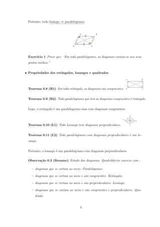 Portanto, todo losˆngo ⇒ paralelogramo.
                   a




 Exerc´
      ıcio 1 Prove que: “Em todo paralelogramo, as diagonais cortam-se nos seus
 pontos m´dios.”
         e


• Propriedades dos retˆngulos, losangos e quadrados
                      a



 Teorema 0.8 (R1) Em todo retˆngulo, as diagonais s˜o congruentes.
                             a                     a


 Teorema 0.9 (R2) Todo paralelogramo que tem as diagonais congruentes ´ retˆngulo.
                                                                      e a


 Logo, o retˆngulo ´ um paralelogramo mas com diagonais congruentes.
            a      e



 Teorema 0.10 (L1) Todo Losango tem diagonais perpendiculares.


 Teorema 0.11 (L2) Todo paralelogramo com diagonais perpendiculares ´ um lo-
                                                                    e
 sango.


 Portanto, o losango ´ um paralelogramo com diagonais perpendiculares.
                     e

 Observa¸˜o 0.3 (Resumo) Estudo das diagonais: Quadril´terio convexo com -
        ca                                            a

    – diagonais que se cortam ao meio: Paralelogramo;

    – diagonais que se cortam ao meio e s˜o congruentes: Retˆngulo;
                                         a                  a

    – diagonais que se cortam ao meio e s˜o perpendiculares: Losango;
                                         a

    – diagonais que se cortam ao meio e s˜o congruentes e perpendiculares: Qua-
                                         a
      drado.


                                     4
 