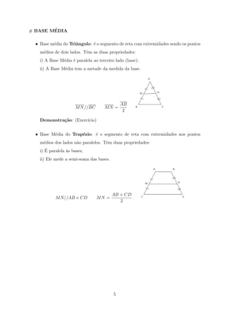 ´
# BASE MEDIA

  • Base m´dia do Triˆngulo: ´ o segmento de reta com extremidades sendo os pontos
          e          a       e
    m´dios de dois lados. Tˆm as duas propriedades:
     e                     e
    i) A Base M´dia ´ paralela ao terceiro lado (base);
               e    e
    ii) A Base M´dia tem a metade da medida da base.
                e




                                              AB
                      M N //BC       MN =
                                               2

    Demonstra¸˜o: (Exerc´
             ca         ıcio)


  • Base M´dia do Trap´zio: ´ o segmento de reta com extremidades nos pontos
          e           e     e
    m´dios dos lados n˜o paralelos. Tˆm duas propriedades:
     e                a              e
       ´
    i) E paralela as bases;
                  `
    ii) Ele mede a semi-soma das bases.




                                          AB + CD
            M N//AB e CD         MN =
                                             2




                                          5
 