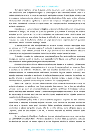 QUALIDADE DO AR INTERNO
Outro ponto importante é o fato de que os edifícios passaram a serem construídos observando-se
uma preocupação com a impermeabilização e a climatização de seus ambientes internos. Inicia-se o
desenvolvimento de técnicas de utilização de energias alternativas no projeto de edificações, destacando-se
o emprego de conhecimentos de solarimetria e aplicações bioclimáticas. Estas ações embora eficientes,
não representam uma redução significativa no consumo de energia nas edificações em geral. Uma nova
ação se fez necessária e o principal foco desta passa a ser a redução das taxas de renovação de ar nos
ambiente climatizados.
É sabido que os equipamentos de ventilação e condicionamento de ar consomem uma quantidade
demasiada de energia, em relação aos outros equipamentos que permitem a realização das diversas
atividades de uma organização. Em função dos processos de impermeabilização e climatização de seus
ambientes internos tem-se uma redução das taxas de infiltração de ar externo assim como as taxas de
renovação e a vazão de insuflamento calculada em função do número de ocupantes, de modo que estes
passassem a diminuir o consumo de energia elétrica.
A taxa de ar indicada para ser insuflada em um ambiente de modo a manter a salubridade deste,
era estimada em 27 m3
/h para cada ocupante. A contenção de gastos indicou uma severa redução nesta
taxa, passando a serem adotados, meros 8 m3
/h. A função principal das taxas de insuflamento é baixar a
concentração de CO2 presente no ambiente, assim como os odores, através da diluição destes.
A diluição e remoção dos contaminantes tornam-se deficiente. Com a diminuição dos períodos de
operação os sistemas passam a trabalhar com capacidade inferior àquela para qual foram projetados,
produzindo assim distribuição não homogênea de ar no ambiente.
O resultado disto é danoso. Percebe-se o aparecimento de bolsões de ar estagnado, que são locais
extremamente favoráveis para o desencadeamento de sintomas diversos, prejudiciais aos ocupantes. Dutos
e canalizações de ambientes climatizados, além dos aparelhos condicionadores de ar, passam a
apresentar-se como um excelente habitat para diversas colônias de fungos e bactérias. Em meio a esta
situação passou-se a perceber o surgimento de sintomas indesejados nos ocupantes dos edifícios em
questão, tornando-os susceptíveis ao desenvolvimento de diversas doenças, as quais em alguns casos
tornam-se crônicas, ocorrendo por fim, uma queda acentuada nos níveis de produção.
Segundo NTT (2003) é corriqueiro mensurar em até 100% o nível de contaminação do ar de um
ambiente climatizado em relação ao nível de contaminação do ar externo. Isto se deve ao acúmulo de
umidade e poeira que ocorre em ambientes climatizados e, portanto a proliferação de micróbios e bactérias
é muito maior do que em ambientes abertos. Outro aspecto responsável pela contaminação de um ambiente
é a concentração de pessoas, sendo que estas são responsáveis pela liberação CO2, odores e aumento da
carga térmica devido ao seu metabolismo.
Segundo NIOSH (1987), dentre os principais sintomas de pessoas ocupantes dos ditos ambientes
destacam-se as infecções, as reações alérgicas e irritantes, dores de cabeça e articulares, irritação nos
olhos, nariz e garganta, tosse seca, dermatites, fadiga, sonolência, dificuldade de concentração,
sensibilidade a odores, congestão, sinusite, falta de ar, rinite alérgica, asma brônquica, doença do
Legionário, perda de produtividade e por fim, a ausência freqüente ao trabalho conhecida como
absenteísmo.
Um termo bastante difundido em função dos sintomas relacionados anteriormente e apresentado
por MCQUISTON e PARKER (1994) é "Síndrome dos Edifícios Doentes" (SED), que denomina a situação
dos edifícios que possuem um número superior a 20% de ocupantes portando os sintomas descritos por
Eng. José Edson Basto – CREA SC 01 058125-4 11
 