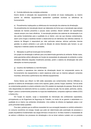 QUALIDADE DO AR INTERNO
d) Controle deficiente das condições ambientais
Ocorre devido à colocação dos equipamentos de controle em locais inadequados, ou mesmo
quando os referidos equipamentos apresentam qualidade duvidosa ou deficiência de
funcionamento.
e) Procedimentos inadequados ou defeituosos de manutenção dos sistemas de climatização.
Os procedimentos de manutenção devem ser elaborados de forma que a manutenção seja sempre
realizada de maneira preventiva e poucas vezes corretiva. Devem também ser especificados
visando sempre uma maior eficiência. A manutenção periódica dos sistemas de climatização é um
dos pontos fundamentais para a qualidade do ar interior, uma vez que diversos contaminantes,
assim como fungos e bactérias tendem a desenvolver-se em elementos dos referidos sistemas. O
sistema de filtragem é responsável por reter partículas externas, eliminar partículas internas
geradas no próprio ambiente e por parte da diluição de odores liberados pelo homem, ou por
máquinas e materiais usados nas atividades.
f) Alterações no perfil da Construção Civil do Edifício
Um projeto de climatização é definido para uma determinada geometria do ambiente. Muitas vezes,
estas geometrias sofrem alterações em função da necessidade de adequação do ambiente a outras
atividades diferentes daquelas inicialmente previstas, porém o sistema de climatização não sofre
alterações na mesma proporção.
g) Usuários não habilitados ou mal informados
Os usuários e operadores dos sistemas de climatização devem ter compreensão acerca do
funcionamento dos equipamentos e assim espera-se evitar que os mesmos apliquem comandos
incorretos, diminuindo a performance dos referidos equipamentos.
Outros fatores que influem na QAI estão associados aos contaminantes internos infiltrados ou
gerados no sistema de climatização e dutos como vapores, gases, poeiras, fungos, bactérias. Tem-se ainda
os contaminantes gerados no próprio ambiente como CO2 exalado da respiração de pessoas, fibras de lã de
vidro desprendidas de isolamento térmico ou acústico, escamas de pele, fios de cabelo, perfumes, odores,
fuligem, poeira e contaminantes presentes na roupa dos trabalhadores, compostos orgânicos voláteis (COV)
e Ozônio (O3).
Em função do exposto, surge a necessidade da intervenção dos profissionais capacitados,
principalmente os de Engenharia de Segurança do Trabalho, no intuito de se garantir a salubridade e a
qualidade do ar interno nos ambientes climatizados. Uma análise da eficácia da legislação passa a ser
ponto primordial nestas questões.
Fica claro, portanto que os edifícios necessitam ter sua concepção baseada no conforto ambiental e
no consumo econômico de energia, função que pode ser determinada pela automação de processos e
projeto arquitetônico fundamentado nas cargas térmicas e trocas de ar. Os fatos mostram a necessidade de
se estimar a eficiência nos processos de climatização e de se tomar extremo cuidado com os produtos
Eng. José Edson Basto – CREA SC 01 058125-4 13
 