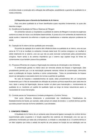 QUALIDADE DO AR INTERNO
envolvidos desde a construção até a utilização das edificações, possibilitando a garantia da qualidade do ar
nestes ambientes.
2.2 Requisitos para a Garantia da Qualidade do Ar Interno
Para uma plena qualidade do ar foram identificados quatro requisitos fundamentais, os quais são
descritos a seguir.
A) - Excelência de Qualidade de Filtros e Sistemas de Filtragem
Em ambientes naturais ou hospitalares a qualidade do sistema de filtragem é cercada de exigências
conforme as áreas de riscos e as atividades desenvolvidas. A pureza do ar em ambientes de tratamento de
saúde auxilia o tratamento de enfermos e impede que trabalhadores e visitantes adquiram problemas de
saúde.
B) - Captação de Ar externo de boa qualidade para renovação
Os pontos de captação de ar externo têm influência direta na qualidade do ar interno, uma vez que
cerca de 10 % do ar insuflado no ambiente é tomado deste local. Em centros cirúrgicos o ar insuflado é
obtido totalmente do ar externo, uma vez que não se pode recircular contaminado pelos procedimentos
cirúrgicos. Assim sendo é de extrema importância que o externo seja captado longe de fontes de
contaminantes e que também possua boa qualidade.
C) - Processos Eficientes de Limpeza e Higienização dos sistemas de climatização e dos Ambientes
A contaminação gerada no interior deve ser removida através de limpeza e higienização. Este
procedimento permite que o ar de recirculação apresente menores índices de contaminação, diminuindo
assim a proliferação de fungos, bactérias e outros contaminantes. Todos os procedimentos de limpeza
devem ser planejados e executados dentro de normas e padrões de qualidade.
No caso de hospitais e estabelecimentos de saúde, estes procedimentos têm um componente
fundamental que é o fato da necessidade de utilização de produtos químicos específicos para cada área de
risco. Após o serviço de higienização, deve-se manter um plano para manutenção e monitoramento da
qualidade do ar, mantendo um padrão de qualidade rígido ao longo do tempo reduzindo-se assim, a
necessidade de novas intervenções.
D) - Controle preciso de Temperatura e Umidade privilegiando o Conforto Térmico
Este ponto influencia diretamente a produtividade dos trabalhadores. Trabalhadores de
Estabelecimentos de Saúde, por exemplo, estão sempre em estado de tensão e o conforto térmico permite
que estes possam executar de forma satisfatória, suas atividades.
3. CONFORTO TÉRMICO
A Qualidade do Ar Interno de um ambiente esta intimamente ligada à sensação de conforto térmico
experimentado pelos ocupantes e é função específica dos sistemas de climatização uma vez que os
parâmetros monitorados por estes são a temperatura, a umidade e a velocidade do ar. O conforto térmico é
um fator subjetivo que indica o estado de espírito de uma pessoa em função de sua satisfação com as
Eng. José Edson Basto – CREA SC 01 058125-4 14
 