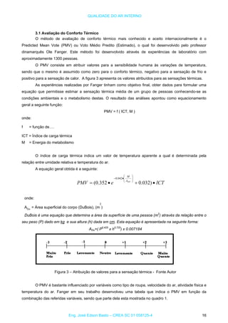 QUALIDADE DO AR INTERNO
3.1 Avaliação do Conforto Térmico
O método de avaliação de conforto térmico mais conhecido e aceito internacionalmente é o
Predicted Mean Vote (PMV) ou Voto Médio Predito (Estimado), o qual foi desenvolvido pelo professor
dinamarquês Ole Fanger. Este método foi desenvolvido através de experiências de laboratório com
aproximadamente 1300 pessoas.
O PMV consiste em atribuir valores para a sensibilidade humana às variações de temperatura,
sendo que o mesmo é assumido como zero para o conforto térmico, negativo para a sensação de frio e
positivo para a sensação de calor. A figura 3 apresenta os valores atribuídos para as sensações térmicas.
As experiências realizadas por Fanger tinham como objetivo final, obter dados para formular uma
equação que permitisse estimar a sensação térmica média de um grupo de pessoas conhecendo-se as
condições ambientais e o metabolismo destas. O resultado das análises apontou como equacionamento
geral a seguinte função:
PMV = f ( ICT, M )
onde:
f = função de….
ICT = Índice de carga térmica
M = Energia do metabolismo
O índice de carga térmica indica um valor de temperatura aparente a qual é determinada pela
relação entre umidade relativa e temperatura do ar.
A equação geral obtida é a seguinte:
ICTePMV DUA
M
•+•=
⎟
⎟
⎠
⎞
⎜
⎜
⎝
⎛
•−
)032.0352.0(
042.0
onde:
ADu
= Área superficial do corpo (DuBois), (m
2
)
DuBois é uma equação que determina a área da superfície de uma pessoa (m2
) através da relação entre o
seu peso (P) dado em kg e sua altura (h) dada em cm. Esta equação é apresentada na seguinte forma:
ADu=( P0,425
x h0,725
) x 0.007184
Figura 3 – Atribuição de valores para a sensação térmica - Fonte Autor
O PMV é bastante influenciado por variáveis como tipo de roupa, velocidade do ar, atividade física e
temperatura do ar. Fanger em seu trabalho desenvolveu uma tabela que indica o PMV em função da
combinação das referidas variáveis, sendo que parte dela esta mostrada no quadro 1.
Eng. José Edson Basto – CREA SC 01 058125-4 16
 