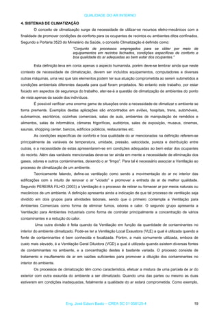 QUALIDADE DO AR INTERNO
4. SISTEMAS DE CLIMATIZAÇÃO
O conceito de climatização surge da necessidade de utilizar-se recursos eletro-mecânicos com a
finalidade de promover condições de conforto para os ocupantes de recintos ou ambientes ditos confinados.
Segundo a Portaria 3523 do Ministério da Saúde, o conceito Climatização é definido como:
“Conjunto de processos empregados para se obter por meio de
equipamentos em recintos fechados, condições específicas de conforto e
boa qualidade do ar adequadas ao bem estar dos ocupantes.”
Esta definição leva em conta apenas o aspecto humanista, porém deve-se lembrar ainda que neste
contexto de necessidade de climatização, devem ser incluídos equipamentos, computadores e diversas
outras máquinas, uma vez que tais elementos podem ter sua atuação comprometida ao serem submetidos a
condições ambientais diferentes daquela para qual foram projetados. No entanto este trabalho, por estar
focado em aspectos de segurança do trabalho, ater-se-á a questão de climatização de ambientes do ponto
de vista apenas da saúde dos indivíduos.
É possível verificar uma enorme gama de situações onde a necessidade de climatizar o ambiente se
torna premente. Exemplos destas aplicações são encontrados em aviões, hospitais, trens, automóveis,
submarinos, escritórios, cozinhas comerciais, salas de aula, ambientes de manipulação de remédios e
alimentos, salas de informática, câmaras frigoríficas, auditórios, salas de exposição, museus, cinemas,
saunas, shopping center, bancos, edifícios públicos, restaurantes etc.
As condições específicas de conforto e boa qualidade do ar mencionadas na definição referem-se
principalmente às variáveis de temperatura, umidade, pressão, velocidade, pureza e distribuição entre
outras, e a necessidade de estas apresentarem-se em condições adequadas ao bem estar dos ocupantes
do recinto. Além das variáveis mencionadas deve-se ter ainda em mente a necessidade de eliminação dos
gases, odores e outros contaminantes, deixando o ar “limpo”. Para tal é necessário associar a Ventilação ao
processo de climatização de um ambiente.
Tecnicamente falando, define-se ventilação como sendo a movimentação do ar no interior das
edificações com o intuito de renovar o ar “viciado” e promover a entrada de ar de melhor qualidade.
Segundo PEREIRA FILHO (2003) a Ventilação é o processo de retirar ou fornecer ar por meios naturais ou
mecânicos de um ambiente. A definição apresenta ainda a indicação de que tal processo de ventilação seja
dividido em dois grupos para atividades laborais, sendo que o primeiro contempla a Ventilação para
Ambientes Comerciais como forma de eliminar fumos, odores e calor. O segundo grupo apresenta a
Ventilação para Ambientes Industriais como forma de controlar principalmente a concentração de vários
contaminantes e a redução do calor.
Uma outra divisão é feita quando da Ventilação em função da quantidade de contaminantes no
interior do ambiente climatizado. Pode-se ter a Ventilação Local Exaustora (VLE) a qual é utilizada quando a
fonte de contaminantes é bem conhecida e localizada. Porém, a mais comumente utilizada, embora de
custo mais elevado, é a Ventilação Geral Diluidora (VGD) a qual é utilizada quando existem diversas fontes
de contaminantes no ambiente, e a concentração destes é bastante variada. O processo consiste de
tratamento e insuflamento de ar em vazões suficientes para promover a diluição dos contaminantes no
interior do ambiente.
Os processos de climatização têm como característica, efetuar a mistura de uma parcela de ar do
exterior com outra exaurida do ambiente a ser climatizado. Quando uma das partes ou mesmo as duas
estiverem em condições inadequadas, fatalmente a qualidade do ar estará comprometida. Como exemplo,
Eng. José Edson Basto – CREA SC 01 058125-4 19
 