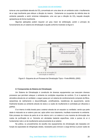 QUALIDADE DO AR INTERNO
tome-se uma quantidade elevada de CO2 concentrada em uma área de um ambiente onde o insuflamento
de ar seja insuficiente para efetuar a diluição do mesmo. Certamente os ocupantes da referida área do
ambiente passarão a sentir sintomas indesejáveis, uma vez que a diluição do CO2 naquela situação
apresenta-se de forma insuficiente.
Algumas aplicações podem requerer um grau maior de sofisticação, porém o principio de
funcionamento de um sistema de climatização é aquele conforme mostrado na figura 5.
Figura 5 - Esquema de um Processo de Climatização Típico - Fonte BRASIL (2002)
4.1 Componentes do Sistema de Climatização
Um Sistema de Climatização é constituído de diversos equipamentos que executam diversos
processos que permitem adequar o ambiente às condições requeridas de conforto. O ar é aspirado da
atmosfera através de um ventilador, a seguir passa por um sistema de condicionamento composto de filtros,
serpentinas de resfriamento e desumidificação, umidificadores, resistências de aquecimento, sendo
finalmente levados ao ambiente através de dutos e a vazão de insuflamento é controlada por difusores e
grelhas.
O ar interno é então levado para o exterior através de um exaustor ou ventilador, sendo que parte
deste é misturado ao ar externo para ser, após sofrer novo tratamento, insuflada novamente no ambiente.
Este processo de mistura de parte do ar de retorno com o ar externo é uma maneira de diminuição dos
custos de purificação do ar. Somente em atividades bastante específicas, onde a pureza do ar é
fundamental, todo o ar de insuflamento será proveniente do ar exterior.
Na prática, os procedimentos de escolha dos equipamentos de climatização são baseados em
função da capacidade de refrigeração destes, necessária para remover a carga térmica e prover vazão de
Eng. José Edson Basto – CREA SC 01 058125-4 20
 