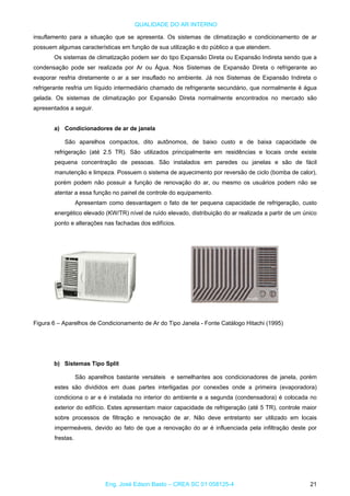 QUALIDADE DO AR INTERNO
insuflamento para a situação que se apresenta. Os sistemas de climatização e condicionamento de ar
possuem algumas características em função de sua utilização e do público a que atendem.
Os sistemas de climatização podem ser do tipo Expansão Direta ou Expansão Indireta sendo que a
condensação pode ser realizada por Ar ou Água. Nos Sistemas de Expansão Direta o refrigerante ao
evaporar resfria diretamente o ar a ser insuflado no ambiente. Já nos Sistemas de Expansão Indireta o
refrigerante resfria um líquido intermediário chamado de refrigerante secundário, que normalmente é água
gelada. Os sistemas de climatização por Expansão Direta normalmente encontrados no mercado são
apresentados a seguir.
a) Condicionadores de ar de janela
São aparelhos compactos, dito autônomos, de baixo custo e de baixa capacidade de
refrigeração (até 2.5 TR). São utilizados principalmente em residências e locais onde existe
pequena concentração de pessoas. São instalados em paredes ou janelas e são de fácil
manutenção e limpeza. Possuem o sistema de aquecimento por reversão de ciclo (bomba de calor),
porém podem não possuir a função de renovação do ar, ou mesmo os usuários podem não se
atentar a essa função no painel de controle do equipamento.
Apresentam como desvantagem o fato de ter pequena capacidade de refrigeração, custo
energético elevado (KW/TR) nível de ruído elevado, distribuição do ar realizada a partir de um único
ponto e alterações nas fachadas dos edifícios.
Figura 6 – Aparelhos de Condicionamento de Ar do Tipo Janela - Fonte Catálogo Hitachi (1995)
b) Sistemas Tipo Split
São aparelhos bastante versáteis e semelhantes aos condicionadores de janela, porém
estes são divididos em duas partes interligadas por conexões onde a primeira (evaporadora)
condiciona o ar e é instalada no interior do ambiente e a segunda (condensadora) é colocada no
exterior do edifício. Estes apresentam maior capacidade de refrigeração (até 5 TR), controle maior
sobre processos de filtração e renovação de ar. Não deve entretanto ser utilizado em locais
impermeáveis, devido ao fato de que a renovação do ar é influenciada pela infiltração deste por
frestas.
Eng. José Edson Basto – CREA SC 01 058125-4 21
 