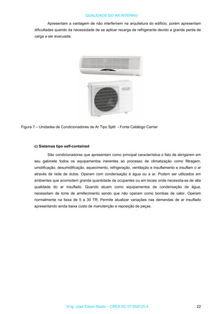 QUALIDADE DO AR INTERNO
Apresentam a vantagem de não interferirem na arquitetura do edificio, porém apresentam
dificultades quando da necessidade de se aplicar recarga de refrigerante devido a grande perda de
carga a ser evacuada.
Figura 7 – Unidades de Condicionadores de Ar Tipo Split - Fonte Catálogo Carrier
c) Sistemas tipo self-contained
São condicionadores que apresentam como principal característica o fato de abrigarem em
seu gabinete todos os equipamentos inerentes ao processo de climatização como filtragem,
umidificação, desumidificação, aquecimento, refrigeração, ventilação e insuflamento e insuflam o ar
através de rede de dutos. Operam com condensação à água ou a ar. Podem ser utilizados em
ambientes que acomodem grande quantidade de ocupantes ou em locais onde necessita-se de alta
qualidade do ar insuflado. Quando atuam como equipamentos de condensação de água,
necessitam de torre de arrefecimento sendo que não operam como bombas de calor. Operam
normalmente na faixa de 5 a 30 TR. Permite atualizar variações nas demandas de ar insuflado
apresentando ainda baixa custo de manutenção e reposição de peças.
Eng. José Edson Basto – CREA SC 01 058125-4 22
 