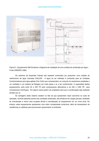 QUALIDADE DO AR INTERNO
Figura 8 – Equipamento Self Container e diagrama de Instalação de uma unidade de condenção por água -
Fonte CREDER (1996)
Os sistemas de Expansão Indireta são bastante conhecidos por possuirem uma unidade de
resfriamento de água chamada CHILLER. A água ao ser resfriada é conduzida para as Unidades
Condicionadoras para água gelada (Fan Coils) que compreendem um conjunto de serpentinas acopladas a
um ventilador e um sistema de filtragem por onde passa o ar a ser condicionado. A capacidade destes
equipamentos varia entre 20 a 220 TR para compressores alternativos e de 250 a 1000 TR para
compressores centrífugos. Em alguns casos podem ser projetados para que a condensação seja realizada
também por ar.
As vantagens deste sistema residem no fato de que apresentam maior economia no custo de
operação, controle bastante preciso das condições ambientais, alta eficiência em cargas parciais, facilidade
de manutenção e menor área ocupada devido à centralização do equipamento em um único local. No
entanto, estes equipamentos apresentam uma maior complexidade construtiva, além de necessitarem de
resistências ou caldeiras para promoverem aquecimento no ambiente.
Eng. José Edson Basto – CREA SC 01 058125-4 23
 
