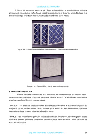 QUALIDADE DO AR INTERNO
A figura 11 apresenta exemplos de filtros antibactericidas e antimicrobianos utilizados
principalmente no combate a mofos, fungos e bactérias existentes no ar. de carvão ativido. Na figura 11.a
tem-se um exemplo típico de um filtro HEPA utililizado em ambientes super-críticos.
Figura 11 – Filtros Antibactericidas e antimicrobianos – Fonte www.troxbrasil.com.br
Figura 11.a – Filtros HEPA – Fonte www.troxbrasil.com.br
6. PADRÕES DE PARTÍCULAS
O material particulado suspenso no ar é constituído de aerodispersóides ou aerosóis, isto é,
dispersão de partículas sólidas ou líquidas, de tamanho bastante reduzido. Os aerosóis são classificado de
acordo com sua formação como mostrado a seguir.
- POEIRAS – são partículas sólidas resultantes da desintegração mecânica de substâncias orgânicas ou
inorgânicas (rochas, minérios, metais, carvão, madeira, grãos, pólens, etc), seja pelo manuseio, operações
de esmagamento, de moagem, trituração, detonação e outros.
- FUMOS – são pequeníssimas partículas sólidas resultantes da condensação, ressublimação ou reação
química de vapores, geralmente, provenientes da volatização de metais em fusão ( fumos de óxidos de
zinco, de chumbo, etc.).
Eng. José Edson Basto – CREA SC 01 058125-4 27
 