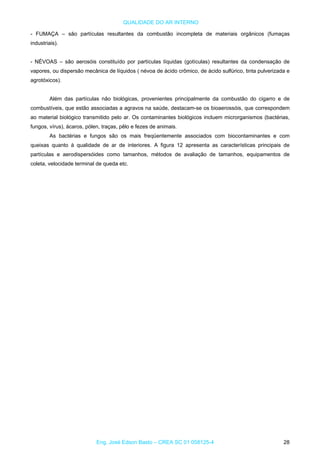 QUALIDADE DO AR INTERNO
- FUMAÇA – são partículas resultantes da combustão incompleta de materiais orgânicos (fumaças
industriais).
- NÉVOAS – são aerosóis constituído por partículas líquidas (gotículas) resultantes da condensação de
vapores, ou dispersão mecânica de líquidos ( névoa de ácido crômico, de ácido sulfúrico, tinta pulverizada e
agrotóxicos).
Além das partículas não biológicas, provenientes principalmente da combustão do cigarro e de
combustíveis, que estão associadas a agravos na saúde, destacam-se os bioaerossóis, que correspondem
ao material biológico transmitido pelo ar. Os contaminantes biológicos incluem microrganismos (bactérias,
fungos, vírus), ácaros, pólen, traças, pêlo e fezes de animais.
As bactérias e fungos são os mais freqüentemente associados com biocontaminantes e com
queixas quanto à qualidade de ar de interiores. A figura 12 apresenta as características principais de
partículas e aerodispersóides como tamanhos, métodos de avaliação de tamanhos, equipamentos de
coleta, velocidade terminal de queda etc.
Eng. José Edson Basto – CREA SC 01 058125-4 28
 