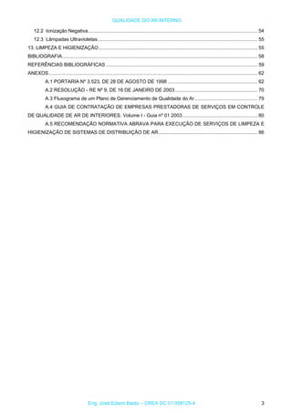 QUALIDADE DO AR INTERNO
12.2 Ionização Negativa............................................................................................................................. 54
12.3 Lâmpadas Ultravioletas...................................................................................................................... 55
13. LIMPEZA E HIGIENIZAÇÃO..................................................................................................................... 55
BIBLIOGRAFIA................................................................................................................................................ 58
REFERÊNCIAS BIBLIOGRÁFICAS................................................................................................................ 59
ANEXOS.......................................................................................................................................................... 62
A.1 PORTARIA Nº 3.523, DE 28 DE AGOSTO DE 1998 .................................................................. 62
A.2 RESOLUÇÃO - RE Nº 9, DE 16 DE JANEIRO DE 2003............................................................. 70
A.3 Fluxograma de um Plano de Gerenciamento de Qualidade do Ar .............................................. 79
A.4 GUIA DE CONTRATAÇÃO DE EMPRESAS PRESTADORAS DE SERVIÇOS EM CONTROLE
DE QUALIDADE DE AR DE INTERIORES. Volume I - Guia nº 01 2003 ....................................................... 80
A.5 RECOMENDAÇÃO NORMATIVA ABRAVA PARA EXECUÇÃO DE SERVIÇOS DE LIMPEZA E
HIGIENIZAÇÃO DE SISTEMAS DE DISTRIBUIÇÃO DE AR......................................................................... 86
Eng. José Edson Basto – CREA SC 01 058125-4 3
 