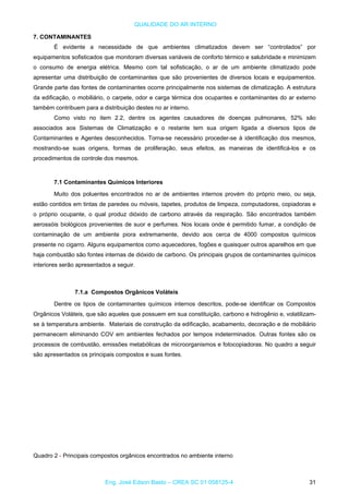QUALIDADE DO AR INTERNO
7. CONTAMINANTES
É evidente a necessidade de que ambientes climatizados devem ser “controlados” por
equipamentos sofisticados que monitoram diversas variáveis de conforto térmico e salubridade e minimizem
o consumo de energia elétrica. Mesmo com tal sofisticação, o ar de um ambiente climatizado pode
apresentar uma distribuição de contaminantes que são provenientes de diversos locais e equipamentos.
Grande parte das fontes de contaminantes ocorre principalmente nos sistemas de climatização. A estrutura
da edificação, o mobiliário, o carpete, odor e carga térmica dos ocupantes e contaminantes do ar externo
também contribuem para a distribuição destes no ar interno.
Como visto no item 2.2, dentre os agentes causadores de doenças pulmonares, 52% são
associados aos Sistemas de Climatização e o restante tem sua origem ligada a diversos tipos de
Contaminantes e Agentes desconhecidos. Torna-se necessário proceder-se à identificação dos mesmos,
mostrando-se suas origens, formas de proliferação, seus efeitos, as maneiras de identificá-los e os
procedimentos de controle dos mesmos.
7.1 Contaminantes Químicos Interiores
Muito dos poluentes encontrados no ar de ambientes internos provém do próprio meio, ou seja,
estão contidos em tintas de paredes ou móveis, tapetes, produtos de limpeza, computadores, copiadoras e
o próprio ocupante, o qual produz dióxido de carbono através da respiração. São encontrados também
aerossóis biológicos provenientes de suor e perfumes. Nos locais onde é permitido fumar, a condição de
contaminação de um ambiente piora extremamente, devido aos cerca de 4000 compostos químicos
presente no cigarro. Alguns equipamentos como aquecedores, fogões e quaisquer outros aparelhos em que
haja combustão são fontes internas de dióxido de carbono. Os principais grupos de contaminantes químicos
interiores serão apresentados a seguir.
7.1.a Compostos Orgânicos Voláteis
Dentre os tipos de contaminantes químicos internos descritos, pode-se identificar os Compostos
Orgânicos Voláteis, que são aqueles que possuem em sua constituição, carbono e hidrogênio e, volatilizam-
se à temperatura ambiente. Materiais de construção da edificação, acabamento, decoração e de mobiliário
permanecem eliminando COV em ambientes fechados por tempos indeterminados. Outras fontes são os
processos de combustão, emissões metabólicas de microorganismos e fotocopiadoras. No quadro a seguir
são apresentados os principais compostos e suas fontes.
Quadro 2 - Principais compostos orgânicos encontrados no ambiente interno
Eng. José Edson Basto – CREA SC 01 058125-4 31
 