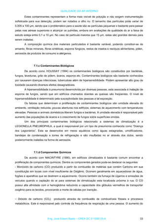QUALIDADE DO AR INTERNO
Estes contaminantes representam a forma mais visível de poluição e não exigem instrumentação
sofisticada para sua detecção, podem ser notados a olho nu. O tamanho das partículas pode variar de
0,005 a 100 µm, sendo que o problemático para a saúde são as partículas pequenas o bastante para passar
pelas vias aéreas superiores e alcançar os pulmões, embora em avaliações de qualidade do ar a faixa de
estudo esteja entre 0,1 a 10 µm. No caso de partícula maiores que 15 µm, estas são grandes demais para
serem inaladas.
A composição química dos materiais particulados é bastante variável, podendo constituir-se de
amianto, fibras minerais, fibras sintéticas, esporos fúngicos, restos de insetos e resíduos alimentares, pólen,
aerossóis de produtos de consumo e alérgenos.
7.1.c Contaminantes Biológicos
De acordo como HOUSSAY (1994) os contaminantes biológicos são constituídos por bactérias,
fungos, leveduras, grão de pólem, ácaros, esporos etc. Contaminantes biológicos são bastante conhecidos
por causarem doenças infecciosas, tuberculose além de hipersensibilidade. Podem apresentar alto grau de
toxidade causando diversos efeitos desagradáveis.
A hipersensibilidade à pneumonia desenvolvida por diversas pessoas, esta associada à inalação de
esporos de fungos, sendo que em edifícios chamados doentes as queixas são freqüentes. O nível de
hipersensibilidade é determinado pela susceptividade das pessoas a tal exposição.
Os fatores que determinam a proliferação de contaminantes biológicos são umidade elevada do
ambiente, ventilação reduzida, poucas aberturas nos edifícios, sistemas de aquecimento com temperaturas
elevadas. Pessoas e animais domésticos liberam fungos e bactérias. A umidade elevada é responsável pelo
aumento das populações de ácaros e o crescimento de fungos sobre superfícies úmidas.
Um dos principais contaminantes biológicos relacionado a sistemas de climatização é a
LEGIONELLA PNEUMOPHILA, a qual é responsável por um tipo de pneumonia conhecida como “Doença
dos Legionários”. Esta se desenvolve em meios aquáticos como águas estagnadas, umidificadores,
bandejas de condensação e torres de refrigeração e são insufladas no ar através dos dutos, sendo
posteriormente inaladas na forma de aerossóis.
7.1.d Componentes Químicos
De acordo com MACINTYRE (1990), em edifícios climatizados é bastante comum encontrar a
proliferação de componentes químicos. Dentre os componentes gerados pode-se destacar os seguintes:
- Monóxido de carbono (CO) produzido a partir da combustão de matérias que contém Carbono em sua
constituição em locais com nível insuficiente de Oxigênio. Ocorrem geralmente em aquecedores de água,
fogões e aparelhos que se destinem a aquecimento. Ocorre também da fumaça de cigarros e emissões de
veículos quando a captação do ar para sistemas de climatização esta localizada próxima à rua. O CO
possui alta afinidade com a hemoglobina reduzindo a capacidade dos glóbulos vermelhos de transportar
oxigênio para os tecidos, provocando a morte de células por inanição.
– Dióxido de carbono (CO2) produzido através de combustão de combustíveis fósseis e processos
metabólicos. Este é responsável pelo controle da frequência de respiração de uma pessoa. O aumento do
Eng. José Edson Basto – CREA SC 01 058125-4 33
 