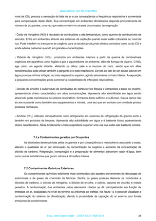 QUALIDADE DO AR INTERNO
nível de CO2 provoca a sensação de falta de ar e por conseqüência a frequência respiratória é aumentada
para compensação deste efeito. Sua concentração em ambientes climatizados depende principalmente do
número de ocupantes, uma vez que estes emitem-no através do processo de respiração.
- Óxido de nitrogênio (NO) é resultado de combustões a alta temperatura, como queima de combustíveis de
veículos. Entra em ambientes através dos sistemas de captação quando estes estão colocados no nível da
rua. Pode interferir no transporte de oxigênio para os tecidos produzindo efeitos parecidos como os do CO e
ainda edema pulmonar quando em grandes concentrações.
- Dióxido de nitrogênio (NO2) produzido em ambientes internos a partir da queima de combustíveis
orgânicos em aparelhos como fogões a gás e aquecedores de ambiente, além de fumaça de cigarro. O NO2
age como um agente irritante, afetando os olhos, pele e a mucosa do nariz, sendo que em altas
concentrações pode afetar também a garganta e o trato respiratório. Devido ao fato de ser pouco solúvel em
água provoca mínima irritação no trato respiratório superior, agindo ativamente no trato inferior. A exposição
a pequenas concentrações pode aumentar a possibilidade de infecções respiratórias.
- Dióxido de enxofre é subproduto de combustão de combustíveis fósseis e compostos a base de enxofre,
apresentando cheiro característico em altas concentrações. Apresenta alta solubilidade em água sendo
absorvido pelas membranas do sistema respiratório, formando ácido sulfúrico e sulfuroso. Causa danos não
só aos ocupante como também aos equipamentos e móveis, uma vez que em contato com umidade produz
produtos corrosivos.
- Amônia (NH3) utilizado principalmente como refrigerante em sistemas de refrigeração de grande porte e
também em produtos de limpeza. Apresenta alta solubilidade em água e é bastante tóxico apresentando
cheiro característico. Afeta diretamente o trato respiratória superior uma vez que estes são bastante úmidos.
7.1.e Contaminantes gerados por Ocupantes
As atividades desenvolvidas pelos ocupantes e por conseqüência o metabolismo associado a estas,
alteram a qualidade do ar por diminuição da concentração de oxigênio e aumento da concentração de
dióxido de carbono. Respiração, transpiração e a preparação de alimentos adicionam vapor d’água, bem
como outras substâncias que geram odores à atmosfera interna.
7.2 Contaminantes Químicos Exteriores
Os contaminantes químicos exteriores mais conhecidos são aqueles provenientes de descargas de
automóveis e de gases de chaminés de fabricas. Dentre os gases pode-se destacar os monóxidos e
dióxidos de carbono, o dióxido de nitrogênio, o dióxido de enxofre, o ozônio, vapores de chumbo e metais
pesados. A contaminação dos ambientes pelos elementos citados se dá principalmente em função de
entradas de ar, localizadas no nível do terreno ou próximas ao tráfego. Na figura 13 é possível visualizar a
contaminação do sistema de climatização, devido à proximidade da captação do ar externo com fontes
emissoras de contaminante.
Eng. José Edson Basto – CREA SC 01 058125-4 34
 