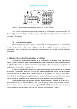 QUALIDADE DO AR INTERNO
Figura 13 – Contaminação na captação de ar externo - Fonte NTT (2003)
Outra variável que permite a contaminação é o fato de os equipamentos não se encontrarem em
boas condições de manutenção permitindo assim, a dispersão dos contaminantes pelo sistema de
ventilação e climatização.
7.3 Agentes Desconhecidos
A chamada deste item apenas ressalta a necessidade de investigações acerca da ocorrência de
diversas sintomalotogias indicadas por ocupantes, sem que os agente causadores pudessem ser
identificados. Como visto anteriormente, estes são responsáveis por um elevado nível de problemas
pulmonares.
8. DOENÇAS ASSOCIADOS À QUALIDADE DO AR INTERNO
Em função dos problemas na qualidade do ar em ambientes climatizados, várias doenças que
afetam o sistema respiratório podem ser difundidas nestes locais. Estas doenças podem ser diagnosticadas
e definidas clinicamente em função dos sintomas apresentados pelos ocupantes os quais podem ser
atribuídos aos contaminantes existente no ar.
As doenças respiratórias adquiridas em ambientes de trabalho são conhecidas como Doenças
Pulmonares Ocupacionais. Estas são causadas pela inalação de partículas, névoas, vapores ou gases
nocivos no ambiente de trabalho. Estas substâncias podem se depositar nas vias aéreas ou nos pulmões,
dependendo de tamanho e do tipo de partículas que as compõem. Partículas maiores tendem a ficar retidas
nas narinas ou nas vias aéreas, sendo que as menores tendem a atingir os alvéolos pulmonares.
Existem alguns fatores que permitem identificar doenças relativas à qualidade do ar de edifícios.
Freqüentemente deve-se monitorar fatores como tosse, rouquidão, catarro, dores no peito, náuseas,
tonturas, febres, arrepios e dores musculares. Segundo NIOSH (1987), algumas das principais doenças
relacionadas aos problemas citados, assim como os sintomas, são relacionadas a seguir.
Eng. José Edson Basto – CREA SC 01 058125-4 35
 