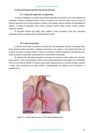 QUALIDADE DO AR INTERNO
8.1 Doenças Ocupacionais Das Vias Aéreas Inferiores
8.1.1 Doença do Legionário ou Legionelose
A doença do legionário é causada pela bactéria Legionella pneumophila e por outras espécies de
Legionella. A doença do legionário tende a ocorrer em épocas como o final do verão e início do outono. A
bactéria Legionella vive em meios aquáticos e tendem a se propagar pelos de sistemas de climatização de
edifícios. A doença do legionário pode produzir sintomas diversos desde simples tonturas, podendo
entretanto, ser letal.
Os principais sintomas são fadiga, febre, cefaléia e dores musculares, tosse seca, dificuldade
respiratória, diarréia, confusão mental e outros distúrbios mentais.
8.1.2 Asma Ocupacional
É definida como sendo um espasmo reversível das vias respiratórias, tornando a respiração difícil.
Estes espasmos estão associados à inalação de partículas ou de vapores, e são bastante freqüentes em
ocupante sensíveis a produtos irritantes. A figura 14 apresenta o sistema respiratório acometido de asma.
Pode-se perceber a inflamação indicada pelos tons avermelhados nos pulmões.
Os sintomas são dificuldade respiratória, sensação de opressão no peito, sibilos (chio de peito),
tosse, espirros, coriza e lacrimejamento. Estes ocorrem predominantemente horas depois que o trabalhador
termina sua jornada de trabalho. Em alguns casos podem desaparecer por um período de tempo, surgindo
a seguir. Esta característica por vezes dificulta o estabelecimento da relação entre os sintomas e a
qualidade do ar.
Figura 14 – Quadro típico de Asma - Fonte www.medlineplus.gov
Eng. José Edson Basto – CREA SC 01 058125-4 36
 