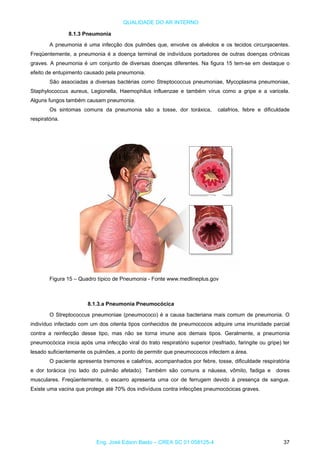 QUALIDADE DO AR INTERNO
8.1.3 Pneumonia
A pneumonia é uma infecção dos pulmões que, envolve os alvéolos e os tecidos circunjacentes.
Freqüentemente, a pneumonia é a doença terminal de indivíduos portadores de outras doenças crônicas
graves. A pneumonia é um conjunto de diversas doenças diferentes. Na figura 15 tem-se em destaque o
efeito de entupimento causado pela pneumonia.
São associadas a diversas bactérias como Streptococcus pneumoniae, Mycoplasma pneumoniae,
Staphylococcus aureus, Legionella, Haemophilus influenzae e também vírus como a gripe e a varicela.
Alguns fungos também causam pneumonia.
Os sintomas comuns da pneumonia são a tosse, dor toráxica, calafrios, febre e dificuldade
respiratória.
Figura 15 – Quadro típico de Pneumonia - Fonte www.medlineplus.gov
8.1.3.a Pneumonia Pneumocócica
O Streptococcus pneumoniae (pneumococo) é a causa bacteriana mais comum de pneumonia. O
indivíduo infectado com um dos oitenta tipos conhecidos de pneumococos adquire uma imunidade parcial
contra a reinfecção desse tipo, mas não se torna imune aos demais tipos. Geralmente, a pneumonia
pneumocócica inicia após uma infecção viral do trato respiratório superior (resfriado, faringite ou gripe) ter
lesado suficientemente os pulmões, a ponto de permitir que pneumococos infectem a área.
O paciente apresenta tremores e calafrios, acompanhados por febre, tosse, dificuldade respiratória
e dor torácica (no lado do pulmão afetado). Também são comuns a náusea, vômito, fadiga e dores
musculares. Freqüentemente, o escarro apresenta uma cor de ferrugem devido à presença de sangue.
Existe uma vacina que protege até 70% dos indivíduos contra infecções pneumocócicas graves.
Eng. José Edson Basto – CREA SC 01 058125-4 37
 