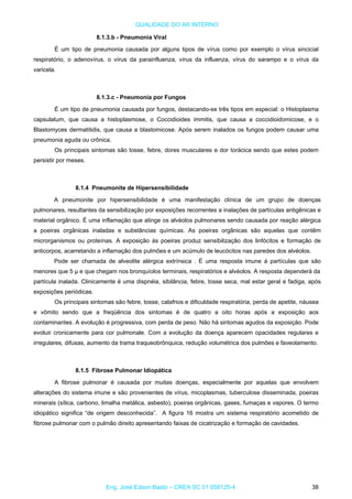 QUALIDADE DO AR INTERNO
8.1.3.b - Pneumonia Viral
É um tipo de pneumonia causada por alguns tipos de vírus como por exemplo o vírus sincicial
respiratório, o adenovírus, o vírus da parainfluenza, vírus da influenza, vírus do sarampo e o vírus da
varicela.
8.1.3.c - Pneumonia por Fungos
É um tipo de pneumonia causada por fungos, destacando-se três tipos em especial: o Histoplasma
capsulatum, que causa a histoplasmose, o Coccidioides immitis, que causa a coccidioidomicose, e o
Blastomyces dermatitidis, que causa a blastomicose. Após serem inalados os fungos podem causar uma
pneumonia aguda ou crônica.
Os principais sintomas são tosse, febre, dores musculares e dor torácica sendo que estes podem
persistir por meses.
8.1.4 Pneumonite de Hipersensibilidade
A pneumonite por hipersensibilidade é uma manifestação clínica de um grupo de doenças
pulmonares, resultantes da sensibilização por exposições recorrentes a inalações de partículas antigênicas e
material orgânico. É uma inflamação que atinge os alvéolos pulmonares sendo causada por reação alérgica
a poeiras orgânicas inaladas e substâncias químicas. As poeiras orgânicas são aquelas que contêm
microrganismos ou proteínas. A exposição às poeiras produz sensibilização dos linfócitos e formação de
anticorpos, acarretando a inflamação dos pulmões e um acúmulo de leucócitos nas paredes dos alvéolos.
Pode ser chamada de alveolite alérgica extrínsica . É uma resposta imune à partículas que são
menores que 5 μ e que chegam nos bronquíolos terminais, respiratórios e alvéolos. A resposta dependerá da
partícula inalada. Clinicamente é uma dispnéia, sibilância, febre, tosse seca, mal estar geral e fadiga, após
exposições periódicas.
Os principais sintomas são febre, tosse, calafrios e dificuldade respiratória, perda de apetite, náusea
e vômito sendo que a freqüência dos sintomas é de quatro a oito horas após a exposição aos
contaminantes. A evolução é progressiva, com perda de peso. Não há sintomas agudos da exposição. Pode
evoluir cronicamente para cor pulmonale. Com a evolução da doença aparecem opacidades regulares e
irregulares, difusas, aumento da trama traqueobrônquica, redução volumétrica dos pulmões e faveolamento.
8.1.5 Fibrose Pulmonar Idiopática
A fibrose pulmonar é causada por muitas doenças, especialmente por aquelas que envolvem
alterações do sistema imune e são provenientes de vírus, micoplasmas, tuberculose disseminada, poeiras
minerais (sílica, carbono, limalha metálica, asbesto), poeiras orgânicas, gases, fumaças e vapores. O termo
idiopático significa “de origem desconhecida”. A figura 16 mostra um sistema respiratório acometido de
fibrose pulmonar com o pulmão direito apresentando faixas de cicatrização e formação de cavidades.
Eng. José Edson Basto – CREA SC 01 058125-4 38
 