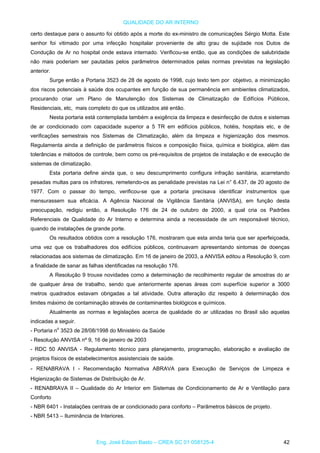 QUALIDADE DO AR INTERNO
certo destaque para o assunto foi obtido após a morte do ex-ministro de comunicações Sérgio Motta. Este
senhor foi vitimado por uma infecção hospitalar proveniente de alto grau de sujidade nos Dutos de
Condução de Ar no hospital onde estava internado. Verificou-se então, que as condições de salubridade
não mais poderiam ser pautadas pelos parâmetros determinados pelas normas previstas na legislação
anterior.
Surge então a Portaria 3523 de 28 de agosto de 1998, cujo texto tem por objetivo, a minimização
dos riscos potenciais à saúde dos ocupantes em função de sua permanência em ambientes climatizados,
procurando criar um Plano de Manutenção dos Sistemas de Climatização de Edifícios Públicos,
Residenciais, etc, mais completo do que os utilizados até então.
Nesta portaria está contemplada também a exigência da limpeza e desinfecção de dutos e sistemas
de ar condicionado com capacidade superior a 5 TR em edifícios públicos, hotéis, hospitais etc, e de
verificações semestrais nos Sistemas de Climatização, além da limpeza e higienização dos mesmos.
Regulamenta ainda a definição de parâmetros físicos e composição física, química e biológica, além das
tolerâncias e métodos de controle, bem como os pré-requisitos de projetos de instalação e de execução de
sistemas de climatização.
Esta portaria define ainda que, o seu descumprimento configura infração sanitária, acarretando
pesadas multas para os infratores, remetendo-os as penalidade previstas na Lei n° 6.437, de 20 agosto de
1977. Com o passar do tempo, verificou-se que a portaria precisava identificar instrumentos que
mensurassem sua eficácia. A Agência Nacional de Vigilância Sanitária (ANVISA), em função desta
preocupação, redigiu então, a Resolução 176 de 24 de outubro de 2000, a qual cria os Padrões
Referenciais de Qualidade do Ar Interno e determina ainda a necessidade de um responsável técnico,
quando de instalações de grande porte.
Os resultados obtidos com a resolução 176, mostraram que esta ainda teria que ser aperfeiçoada,
uma vez que os trabalhadores dos edifícios públicos, continuavam apresentando sintomas de doenças
relacionadas aos sistemas de climatização. Em 16 de janeiro de 2003, a ANVISA editou a Resolução 9, com
a finalidade de sanar as falhas identificadas na resolução 176.
A Resolução 9 trouxe novidades como a determinação de recolhimento regular de amostras do ar
de qualquer área de trabalho, sendo que anteriormente apenas áreas com superfície superior a 3000
metros quadrados estavam obrigadas a tal atividade. Outra alteração diz respeito à determinação dos
limites máximo de contaminação através de contaminantes biológicos e químicos.
Atualmente as normas e legislações acerca de qualidade do ar utilizadas no Brasil são aquelas
indicadas a seguir.
- Portaria no
3523 de 28/08/1998 do Ministério da Saúde
- Resolução ANVISA nº 9, 16 de janeiro de 2003
- RDC 50 ANVISA - Regulamento técnico para planejamento, programação, elaboração e avaliação de
projetos físicos de estabelecimentos assistenciais de saúde.
- RENABRAVA I - Recomendação Normativa ABRAVA para Execução de Serviços de Limpeza e
Higienização de Sistemas de Distribuição de Ar.
- RENABRAVA II – Qualidade do Ar Interior em Sistemas de Condicionamento de Ar e Ventilação para
Conforto
- NBR 6401 - Instalações centrais de ar condicionado para conforto – Parâmetros básicos de projeto.
- NBR 5413 – Iluminância de Interiores.
Eng. José Edson Basto – CREA SC 01 058125-4 42
 