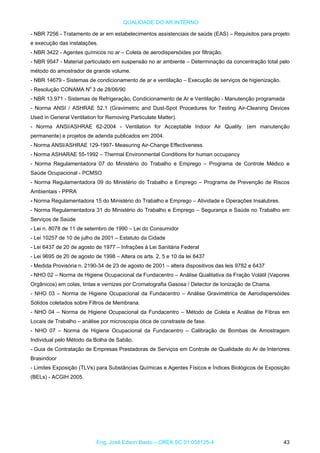 QUALIDADE DO AR INTERNO
- NBR 7256 - Tratamento de ar em estabelecimentos assistenciais de saúde (EAS) – Requisitos para projeto
e execução das instalações.
- NBR 3422 - Agentes químicos no ar – Coleta de aerodispersóides por filtração.
- NBR 9547 - Material particulado em suspensão no ar ambiente – Determinação da concentração total pelo
método do amostrador de grande volume.
- NBR 14679 - Sistemas de condicionamento de ar e ventilação – Execução de serviços de higienização.
- Resolução CONAMA No
3 de 28/06/90
- NBR 13.971 - Sistemas de Refrigeração, Condicionamento de Ar e Ventilação - Manutenção programada
- Norma ANSI / ASHRAE 52.1 (Gravimetric and Dust-Spot Procedures for Testing Air-Cleaning Devices
Used in General Ventilation for Removing Particulate Matter).
- Norma ANSI/ASHRAE 62-2004 - Ventilation for Acceptable Indoor Air Quality. (em manutenção
permanente) e projetos de adenda publicados em 2004.
- Norma ANSI/ASHRAE 129-1997- Measuring Air-Change Effectiveness.
- Norma ASHARAE 55-1992 – Thermal Environmental Conditions for human occupancy
- Norma Regulamentadora 07 do Ministério do Trabalho e Emprego – Programa de Controle Médico e
Saúde Ocupacional - PCMSO
- Norma Regulamentadora 09 do Ministério do Trabalho e Emprego – Programa de Prevenção de Riscos
Ambientais - PPRA
- Norma Regulamentadora 15 do Ministério do Trabalho e Emprego – Atividade e Operações Insalubres.
- Norma Regulamentadora 31 do Ministério do Trabalho e Emprego – Segurança e Saúde no Trabalho em
Serviços de Saúde
- Lei n. 8078 de 11 de setembro de 1990 – Lei do Consumidor
- Lei 10257 de 10 de julho de 2001 – Estatuto da Cidade
- Lei 6437 de 20 de agosto de 1977 – Infrações à Lei Sanitária Federal
- Lei 9695 de 20 de agosto de 1998 – Altera os arts. 2, 5 e 10 da lei 6437
- Medida Provisória n. 2190-34 de 23 de agosto de 2001 – altera dispositivos das leis 9782 e 6437
- NHO 02 – Norma de Higiene Ocupacional da Fundacentro – Análise Qualitativa da Fração Volátil (Vapores
Orgânicos) em colas, tintas e vernizes por Cromatografia Gasosa / Detector de Ionização de Chama.
- NHO 03 – Norma de Higiene Ocupacional da Fundacentro – Análise Gravimétrica de Aerodispersóides
Sólidos coletados sobre Filtros de Membrana.
- NHO 04 – Norma de Higiene Ocupacional da Fundacentro – Método de Coleta e Análise de Fibras em
Locais de Trabalho – análise por microscopia ótica de constraste de fase.
- NHO 07 – Norma de Higiene Ocupacional da Fundacentro – Calibração de Bombas de Amostragem
Individual pelo Método da Bolha de Sabão.
- Guia de Contratação de Empresas Prestadoras de Serviços em Controle de Qualidade do Ar de Interiores
Brasindoor
- Limites Exposição (TLVs) para Substâncias Químicas e Agentes Físicos e Índices Biológicos de Exposição
(BELs) - ACGIH 2005.
Eng. José Edson Basto – CREA SC 01 058125-4 43
 