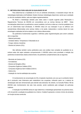 QUALIDADE DO AR INTERNO
11. METODOLOGIA PARA ANÁLISE DA QUALIDADE DO AR
Para determinar-se a Qualidade do Ar de um ambiente climatizado, é necessário lançar mão de
metodologias destinadas a tal finalidade. Existem diversas metodologias disponíveis, sendo que a aceitação
ou não dos resultados obtidos, cabe aos órgãos regulamentadores.
No Brasil a metodologia adotada para estes casos é aquela sugerida pelas Resoluções e
Regulamentos Técnicos da ANVISA em concordância com as normas técnicas da ABNT. Estas
normalizações determinam os parâmetros a serem avaliados, de forma a obter-se o nível de qualidade do ar
em um determinado local climatizado. A ANVISA indica em sua resolução 9 que os edifícios com
características diferenciadas como serviço médico e de saúde, restaurantes e creches devem ter suas
amostragens realizadas de forma isolada e com critérios diferenciados.
Os parâmetros fundamentais sugeridos e definidos pelas regulamentações para serem avaliados
são os seguintes:
- Material particulado
- Umidade relativa, Temperatura e Velocidade do ar
- Fungos, bolores e bactérias
- Dióxido de Carbono (CO2)
São definidos também outros parâmetros para uma análise mais completa da qualidade do ar,
embora estes não sejam adotados corriqueiramente. A ANVISA coloca como prioridade a medição dos
parâmetros fundamentais citados anteriormente. Os parâmetros complementares são os seguintes:
- Monóxido de Carbono (CO)
- Formaldeídos
- Dióxido de Nitrogênio (NO2)
- Compostos Orgânicos Voláteis (COV)
- Compostos Orgânicos Semi-Voláteis (COS-V)
- Ozônio (O3)
- Avaliação do nível de satisfação dos usuários
O monitoramento da concentração de CO2 é bastante importante uma vez que no ambiente interior
ele é produzido mais fortemente pelo metabolismo dos ocupantes, indicando assim se o sistema de
climatização esta bem dimensionado para atender esta demanda. No entanto, na Consulta Pública 109 da
ANVISA este monitoramento não esta mais previsto, sendo substituído pela contagem de partículas
inaláveis.
A resolução 9 da ANVISA ainda em vigor determina a metodologia apresentada nos próximos itens,
a fim de permitir a avaliação da qualidade do ar interno. A tabela 9 apresenta o número mínimo de amostras
em função da área construída.
Eng. José Edson Basto – CREA SC 01 058125-4 46
 