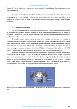QUALIDADE DO AR INTERNO
Figura 19 – Termo-Higrômetro e Anemômetro de Fio Aquecido - Fonte Catálogo Energética Equipamentos
de Qualidade do Ar
O número de amostragens é definido conforme a área construída do edifício. Os pontos de
amostragens devem ser distribuídos uniformemente e os instrumentos devem estar localizados a uma
distância de 1.5 m do chão. A tabela 10 apresenta o número mínimo de amostras em função da área
construída.
11.2 Controle microbiológico
Este contempla a pesquisa da microbióta fúngica, aplicando-se a coleta, encubação, contagem total
e identificação dos fungos e bactérias presentes no ar de ambientes internos climatizados. O objetivo é
quantificar e identificar os fungos de maneira que estes sejam utilizados como marcadores epidemiológicos
da Qualidade do Ar.
É possível através desta analise obter-se uma avaliação do ambiente em relação à
hipersensibilidade dos indivíduos. A resolução traz em seu texto um fator que relaciona o número de fungos
do ar interno com o ar externo. Através desta relação pode-se determinar que um ambiente é dito tolerável
se a contagem de fungos for no máximo 50% maior do que o ambiente externo. O número de fungos é
dado em relação a unidades formadoras de colônias (UFC) e o limite para o ambiente interno é de 750
ufc/m3
. É preciso salientar que os fungos não podem ser dos tipos patogênicos e toxicogênicos.
A coleta de amostras é realizada utilizando-se um impactador linear do tipo Andersen, podendo este
apresentar 1, 2 ou 6 estágios. A figura 20 mostra um Impactador Andersen de 1 estágio. O processo
consiste de aspirar o ar com uma vazão de 28.3 l/min durante um período de 5 a 15 minutos, fazendo-o
passar por um elemento filtrante e forçando-o a depositar-se em uma placa de petri contendo o meio de
cultura. Para coleta de fungos, os meios de cultura indicados são o Agar Extrato de Malte, Agar Sabouraud
ou o Agar Batata. Para a coleta de bactérias deve-se utilizar o Agar Sangue de Carneiro.
Figura 20 – Impactador Andersen de 1 estágio - Fonte Catálogo Energética Equipamentos de Qualidade do
Ar
Eng. José Edson Basto – CREA SC 01 058125-4 48
 
