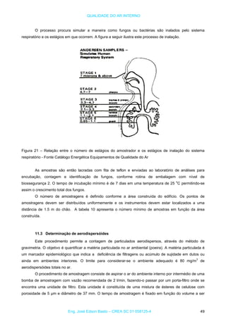 QUALIDADE DO AR INTERNO
O processo procura simular a maneira como fungos ou bactérias são inalados pelo sistema
respiratório e os estágios em que ocorrem. A figura a seguir ilustra este processo de inalação.
Figura 21 – Relação entre o número de estágios do amostrador e os estágios de inalação do sistema
respiratório - Fonte Catálogo Energética Equipamentos de Qualidade do Ar
As amostras são então lacradas com fita de teflon e enviadas ao laboratório de análises para
encubação, contagem e identificação de fungos, conforme rotina de embalagem com nível de
biossegurança 2. O tempo de incubação mínimo é de 7 dias em uma temperatura de 25 o
C permitindo-se
assim o crescimento total dos fungos.
O número de amostragens é definido conforme a área construída do edifício. Os pontos de
amostragens devem ser distribuídos uniformemente e os instrumentos devem estar localizados a uma
distância de 1.5 m do chão. A tabela 10 apresenta o número mínimo de amostras em função da área
construída.
11.3 Determinação de aerodispersóides
Este procedimento permite a contagem de particulados aerodispersos, através do método de
gravimetria. O objetivo é quantificar a matéria particulada no ar ambiental (poeira). A matéria particulada é
um marcador epidemiológico que indica a deficiência de filtragens ou acúmulo de sujidade em dutos ou
ainda em ambientes interiores. O limite para considerar-se o ambiente adequado é 80 mg/m3
de
aerodispersóides totais no ar.
O procedimento de amostragem consiste de aspirar o ar do ambiente interno por intermédio de uma
bomba de amostragem com vazão recomendada de 2 l/min, fazendo-o passar por um porta-filtro onde se
encontra uma unidade de filtro. Esta unidade é constituída de uma mistura de ésteres de celulose com
porosidade de 5 µm e diâmetro de 37 mm. O tempo de amostragem é fixado em função do volume a ser
Eng. José Edson Basto – CREA SC 01 058125-4 49
 