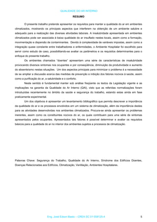 QUALIDADE DO AR INTERNO
RESUMO
O presente trabalho pretende apresentar os requisitos para manter a qualidade do ar em ambientes
climatizados, mostrando os principais aspectos que interferem na obtenção de um ambiente salubre e
adequado para a realização das diversas atividades laborais. A insalubridade apresentada em ambientes
climatizados pode ser associada à baixa qualidade do ar insuflado nestes locais, assim como a formação,
movimentação e dispersão de contaminantes. Devido à complexidade de variáveis impostas, assim como a
integração quase constante entre trabalhadores e enfermidades, o Ambiente Hospitalar foi escolhido para
servir como estudo de caso, possibilitando-se avaliar os parâmetros e os requisitos determinantes para o
enfoque do presente trabalho.
Os ambientes chamados “doentes” apresentam uma série de características de insalubridade
provocando diversos sintomas nos ocupantes e por conseqüência, diminuição da produtividade e aumento
do absenteísmo nestas situações. Um dos aspectos principais para minimizar o problema é a necessidade
de se ampliar a discussão acerca das medidas de prevenção e inibição dos fatores nocivos à saúde, assim
como a purificação do ar, a salubridade e o conforto.
Neste sentido é fundamental manter sob análise freqüente os textos da Legislação vigente e as
implicações na garantia da Qualidade do Ar Interno (QAI), visto que as referidas normalizações foram
introduzidas recentemente no âmbito da saúde e segurança do trabalho, estando estas ainda em fase
praticamente experimental.
Um dos objetivos é apresentar um levantamento bibliográfico que permita descrever a importância
da qualidade do ar e os processos envolvidos em um sistema de climatização, além da importância destes
para as atividades desenvolvidas nos ambientes climatizados. Procura-se ainda apresentar os problemas
inerentes, assim como os constituintes nocivos do ar, os quais contribuem para uma série de sintomas
apresentados pelos ocupantes. Apresentados tais fatores é possível determinar e avaliar os requisitos
básicos para a qualidade do ar no interior dos ambientes sujeitos a processos de climatização.
Palavras Chave: Segurança do Trabalho, Qualidade do Ar Interno, Síndrome dos Edifícios Doentes,
Doenças Relacionadas aos Edifícios, Climatização, Ventilação, Ambientes Hospitalares.
Eng. José Edson Basto – CREA SC 01 058125-4 5
 